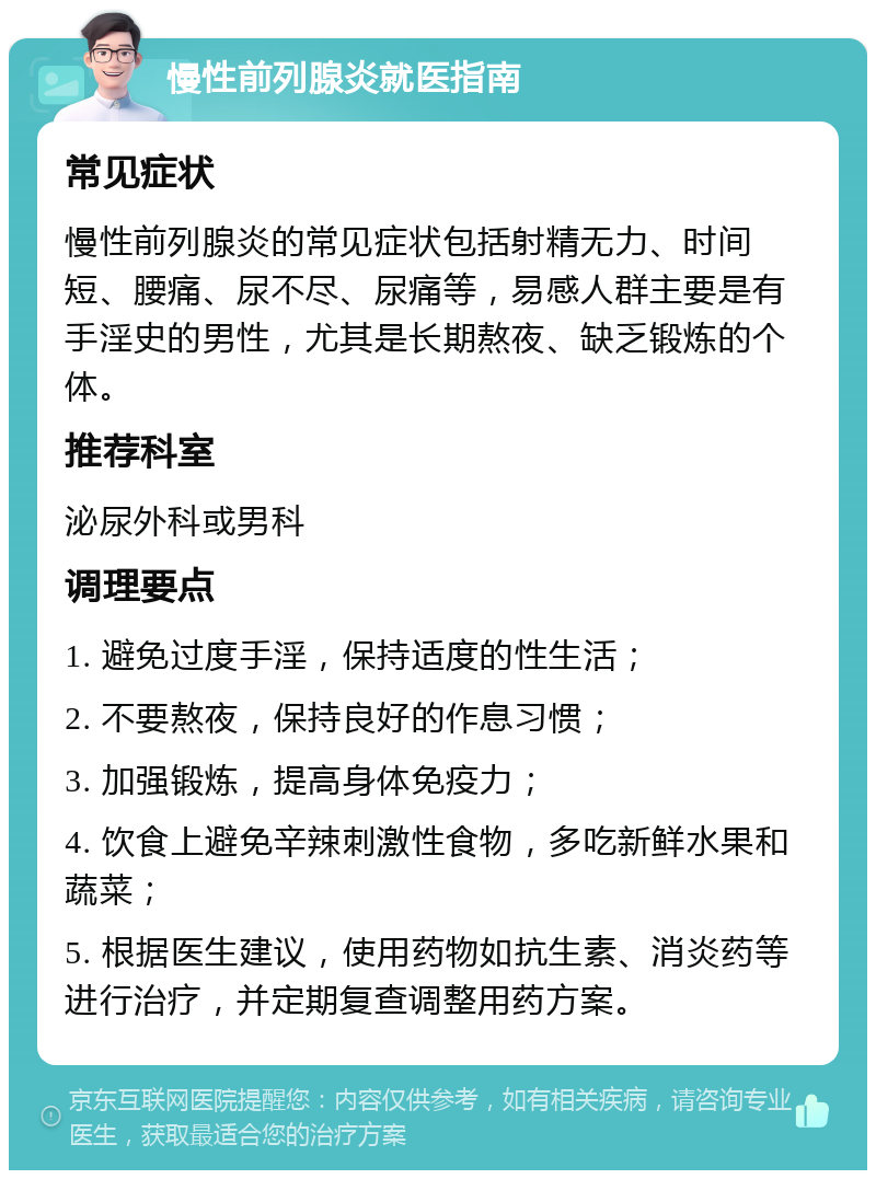 慢性前列腺炎就医指南 常见症状 慢性前列腺炎的常见症状包括射精无力、时间短、腰痛、尿不尽、尿痛等，易感人群主要是有手淫史的男性，尤其是长期熬夜、缺乏锻炼的个体。 推荐科室 泌尿外科或男科 调理要点 1. 避免过度手淫，保持适度的性生活； 2. 不要熬夜，保持良好的作息习惯； 3. 加强锻炼，提高身体免疫力； 4. 饮食上避免辛辣刺激性食物，多吃新鲜水果和蔬菜； 5. 根据医生建议，使用药物如抗生素、消炎药等进行治疗，并定期复查调整用药方案。