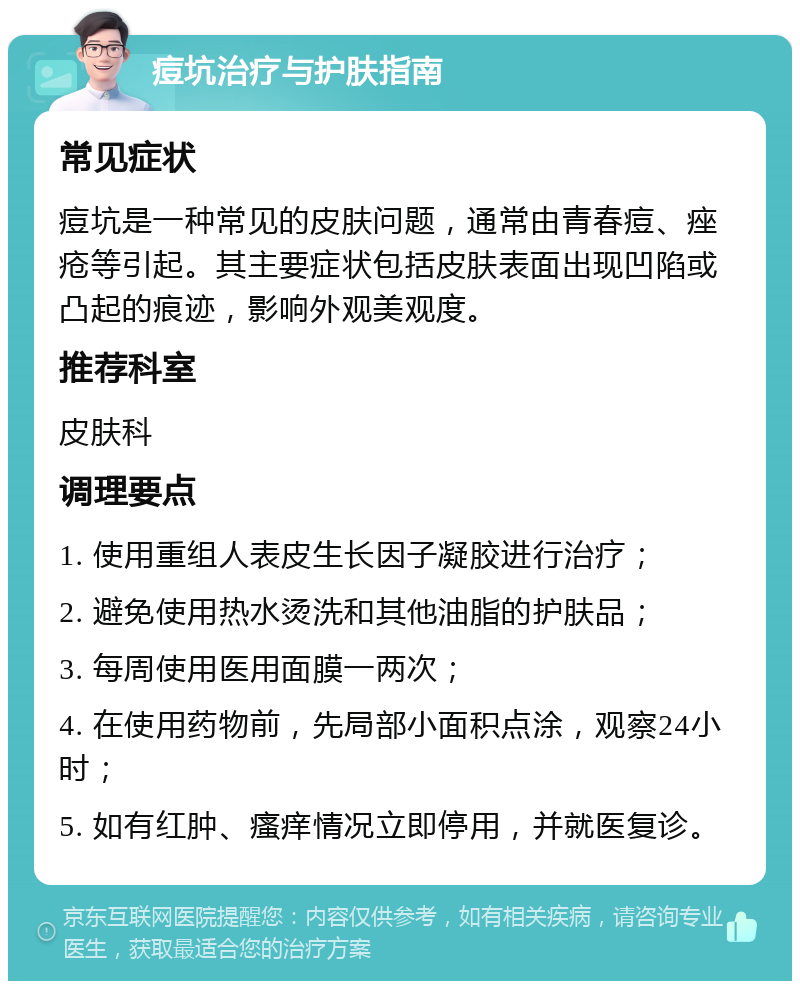 痘坑治疗与护肤指南 常见症状 痘坑是一种常见的皮肤问题，通常由青春痘、痤疮等引起。其主要症状包括皮肤表面出现凹陷或凸起的痕迹，影响外观美观度。 推荐科室 皮肤科 调理要点 1. 使用重组人表皮生长因子凝胶进行治疗； 2. 避免使用热水烫洗和其他油脂的护肤品； 3. 每周使用医用面膜一两次； 4. 在使用药物前，先局部小面积点涂，观察24小时； 5. 如有红肿、瘙痒情况立即停用，并就医复诊。