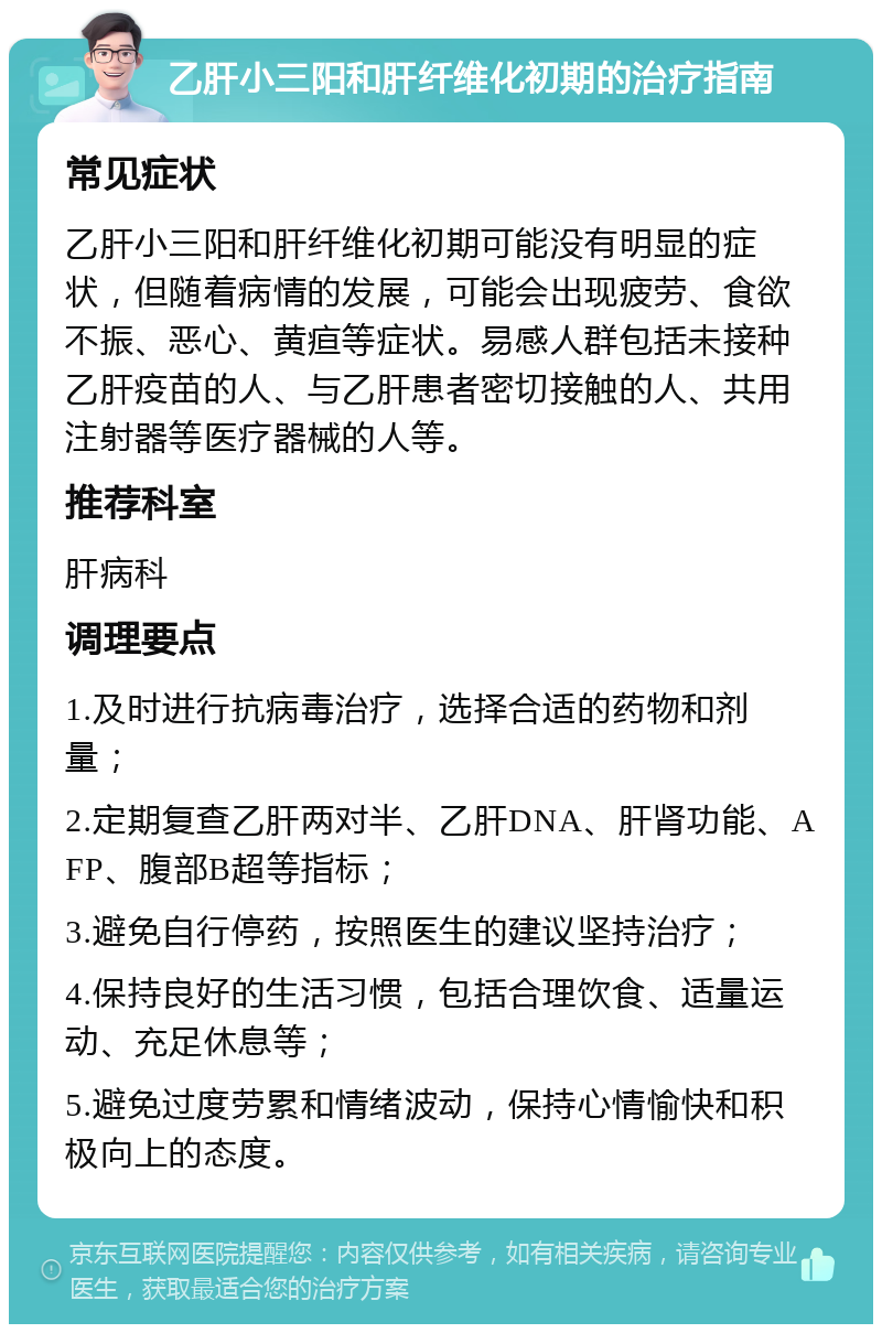 乙肝小三阳和肝纤维化初期的治疗指南 常见症状 乙肝小三阳和肝纤维化初期可能没有明显的症状，但随着病情的发展，可能会出现疲劳、食欲不振、恶心、黄疸等症状。易感人群包括未接种乙肝疫苗的人、与乙肝患者密切接触的人、共用注射器等医疗器械的人等。 推荐科室 肝病科 调理要点 1.及时进行抗病毒治疗，选择合适的药物和剂量； 2.定期复查乙肝两对半、乙肝DNA、肝肾功能、AFP、腹部B超等指标； 3.避免自行停药，按照医生的建议坚持治疗； 4.保持良好的生活习惯，包括合理饮食、适量运动、充足休息等； 5.避免过度劳累和情绪波动，保持心情愉快和积极向上的态度。