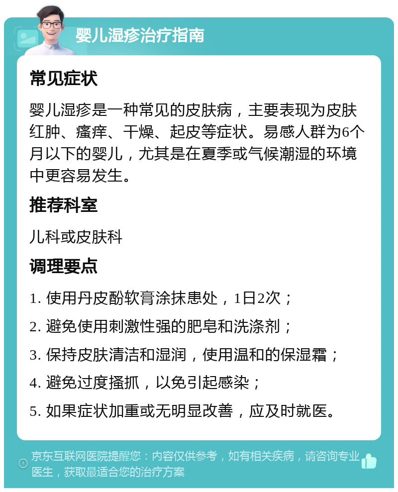 婴儿湿疹治疗指南 常见症状 婴儿湿疹是一种常见的皮肤病，主要表现为皮肤红肿、瘙痒、干燥、起皮等症状。易感人群为6个月以下的婴儿，尤其是在夏季或气候潮湿的环境中更容易发生。 推荐科室 儿科或皮肤科 调理要点 1. 使用丹皮酚软膏涂抹患处，1日2次； 2. 避免使用刺激性强的肥皂和洗涤剂； 3. 保持皮肤清洁和湿润，使用温和的保湿霜； 4. 避免过度搔抓，以免引起感染； 5. 如果症状加重或无明显改善，应及时就医。