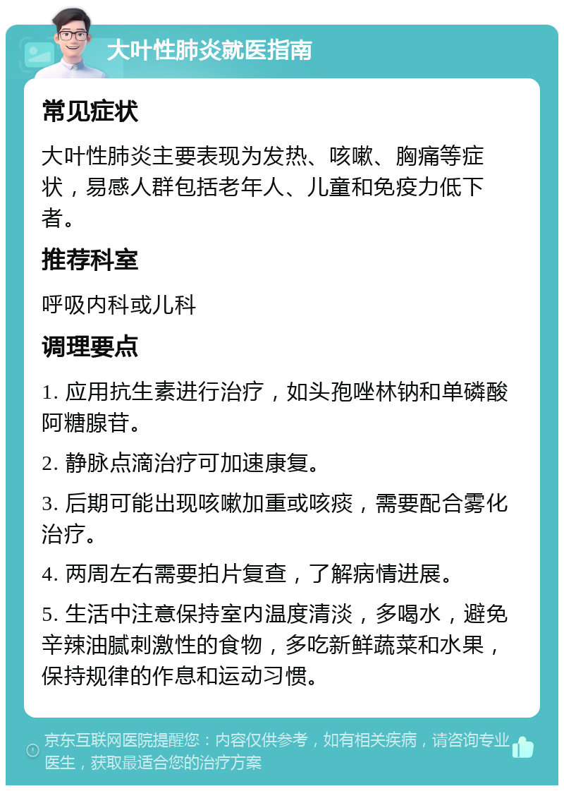 大叶性肺炎就医指南 常见症状 大叶性肺炎主要表现为发热、咳嗽、胸痛等症状，易感人群包括老年人、儿童和免疫力低下者。 推荐科室 呼吸内科或儿科 调理要点 1. 应用抗生素进行治疗，如头孢唑林钠和单磷酸阿糖腺苷。 2. 静脉点滴治疗可加速康复。 3. 后期可能出现咳嗽加重或咳痰，需要配合雾化治疗。 4. 两周左右需要拍片复查，了解病情进展。 5. 生活中注意保持室内温度清淡，多喝水，避免辛辣油腻刺激性的食物，多吃新鲜蔬菜和水果，保持规律的作息和运动习惯。