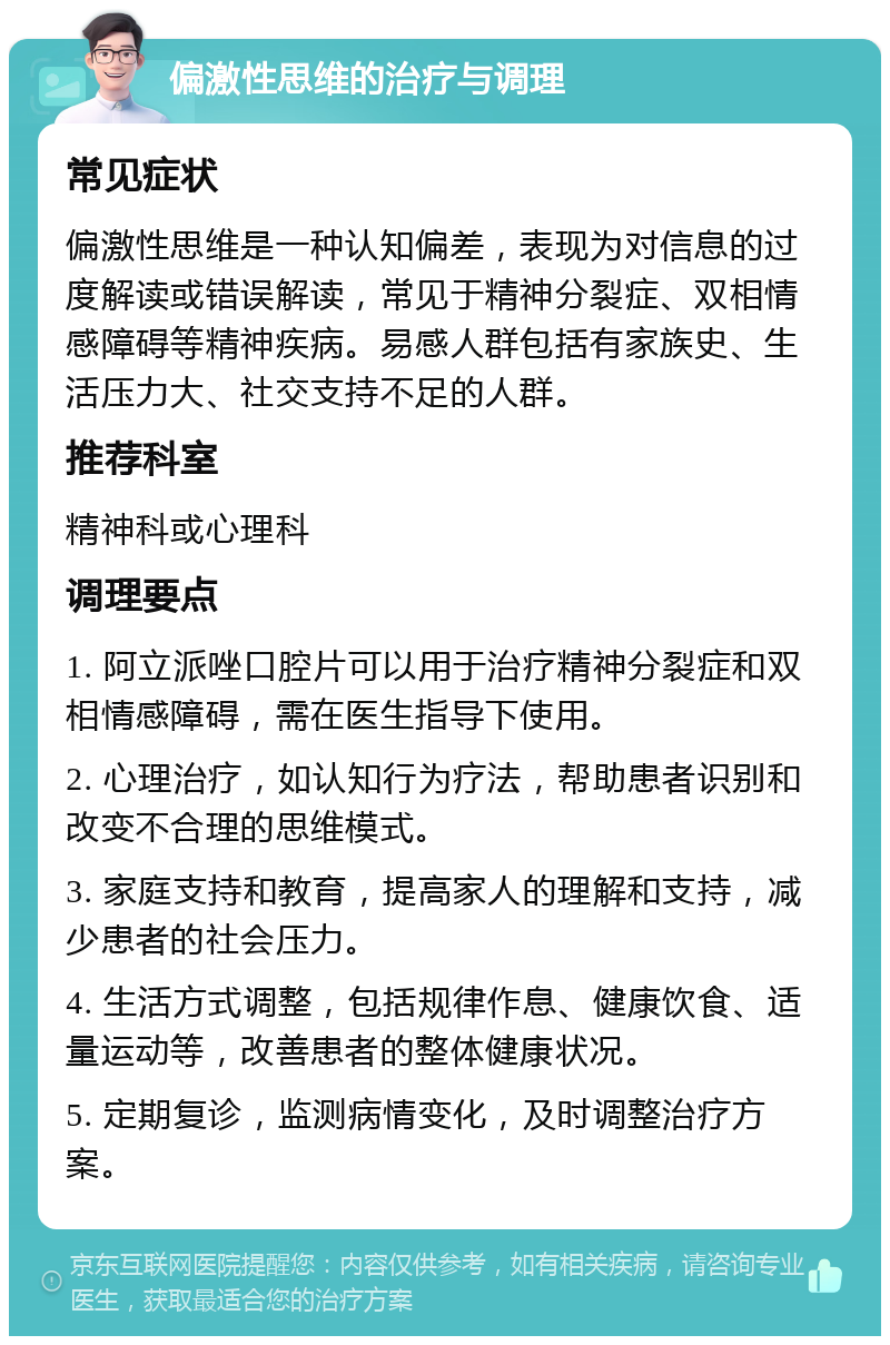 偏激性思维的治疗与调理 常见症状 偏激性思维是一种认知偏差，表现为对信息的过度解读或错误解读，常见于精神分裂症、双相情感障碍等精神疾病。易感人群包括有家族史、生活压力大、社交支持不足的人群。 推荐科室 精神科或心理科 调理要点 1. 阿立派唑口腔片可以用于治疗精神分裂症和双相情感障碍，需在医生指导下使用。 2. 心理治疗，如认知行为疗法，帮助患者识别和改变不合理的思维模式。 3. 家庭支持和教育，提高家人的理解和支持，减少患者的社会压力。 4. 生活方式调整，包括规律作息、健康饮食、适量运动等，改善患者的整体健康状况。 5. 定期复诊，监测病情变化，及时调整治疗方案。