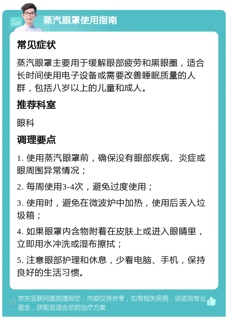 蒸汽眼罩使用指南 常见症状 蒸汽眼罩主要用于缓解眼部疲劳和黑眼圈，适合长时间使用电子设备或需要改善睡眠质量的人群，包括八岁以上的儿童和成人。 推荐科室 眼科 调理要点 1. 使用蒸汽眼罩前，确保没有眼部疾病、炎症或眼周围异常情况； 2. 每周使用3-4次，避免过度使用； 3. 使用时，避免在微波炉中加热，使用后丢入垃圾箱； 4. 如果眼罩内含物附着在皮肤上或进入眼睛里，立即用水冲洗或湿布擦拭； 5. 注意眼部护理和休息，少看电脑、手机，保持良好的生活习惯。