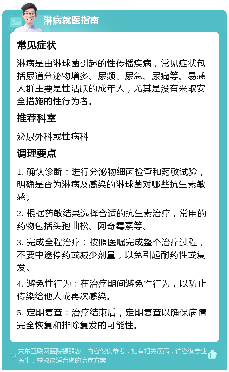 淋病就医指南 常见症状 淋病是由淋球菌引起的性传播疾病，常见症状包括尿道分泌物增多、尿频、尿急、尿痛等。易感人群主要是性活跃的成年人，尤其是没有采取安全措施的性行为者。 推荐科室 泌尿外科或性病科 调理要点 1. 确认诊断：进行分泌物细菌检查和药敏试验，明确是否为淋病及感染的淋球菌对哪些抗生素敏感。 2. 根据药敏结果选择合适的抗生素治疗，常用的药物包括头孢曲松、阿奇霉素等。 3. 完成全程治疗：按照医嘱完成整个治疗过程，不要中途停药或减少剂量，以免引起耐药性或复发。 4. 避免性行为：在治疗期间避免性行为，以防止传染给他人或再次感染。 5. 定期复查：治疗结束后，定期复查以确保病情完全恢复和排除复发的可能性。