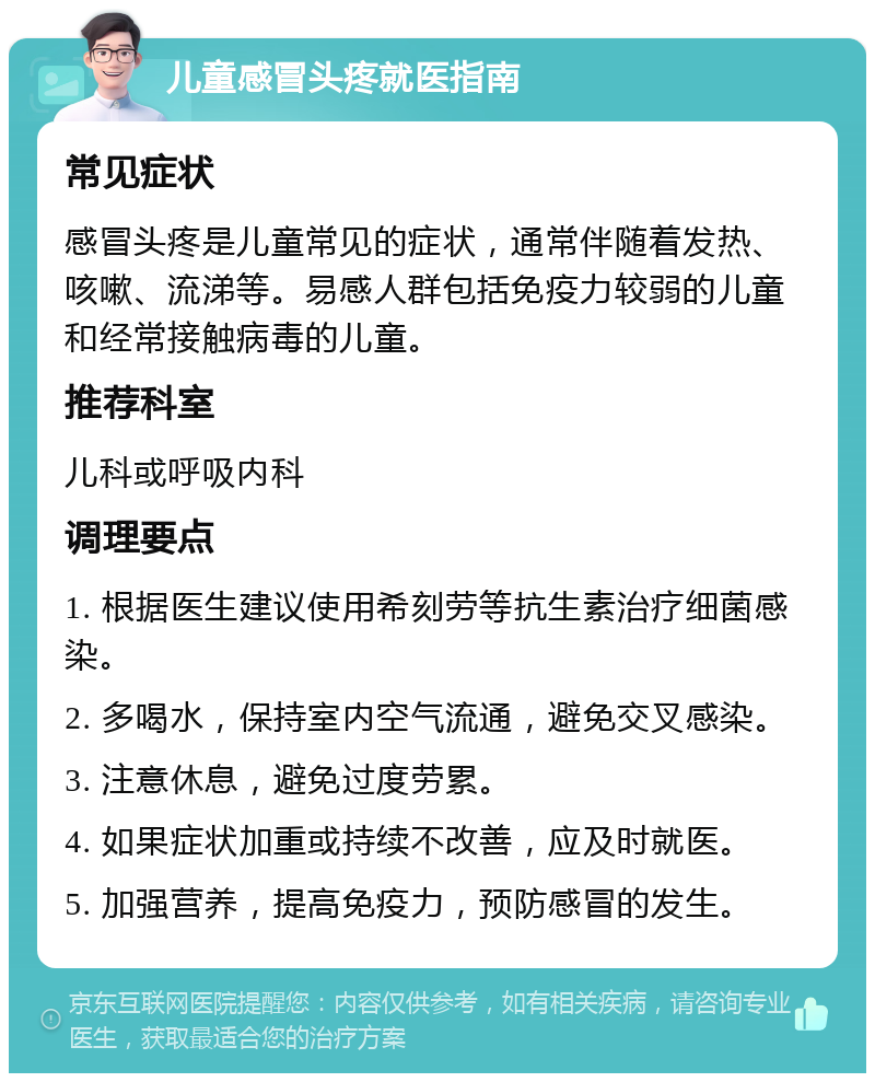 儿童感冒头疼就医指南 常见症状 感冒头疼是儿童常见的症状，通常伴随着发热、咳嗽、流涕等。易感人群包括免疫力较弱的儿童和经常接触病毒的儿童。 推荐科室 儿科或呼吸内科 调理要点 1. 根据医生建议使用希刻劳等抗生素治疗细菌感染。 2. 多喝水，保持室内空气流通，避免交叉感染。 3. 注意休息，避免过度劳累。 4. 如果症状加重或持续不改善，应及时就医。 5. 加强营养，提高免疫力，预防感冒的发生。