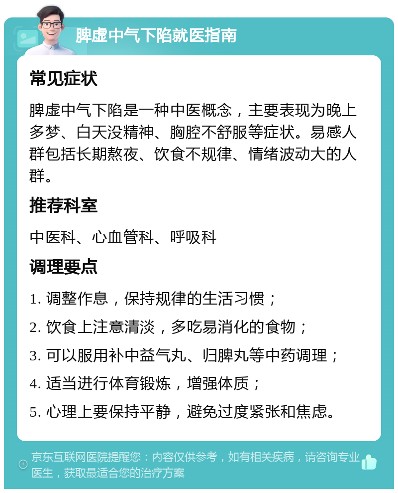 脾虚中气下陷就医指南 常见症状 脾虚中气下陷是一种中医概念，主要表现为晚上多梦、白天没精神、胸腔不舒服等症状。易感人群包括长期熬夜、饮食不规律、情绪波动大的人群。 推荐科室 中医科、心血管科、呼吸科 调理要点 1. 调整作息，保持规律的生活习惯； 2. 饮食上注意清淡，多吃易消化的食物； 3. 可以服用补中益气丸、归脾丸等中药调理； 4. 适当进行体育锻炼，增强体质； 5. 心理上要保持平静，避免过度紧张和焦虑。