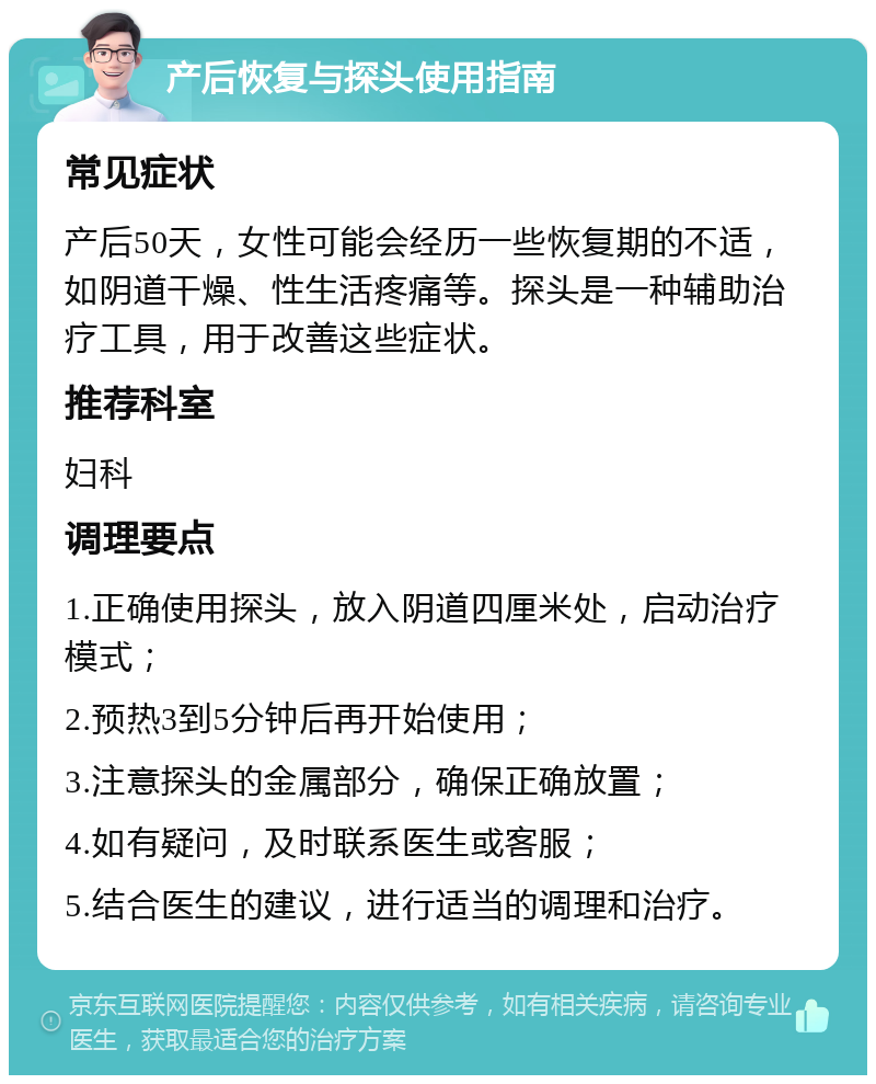 产后恢复与探头使用指南 常见症状 产后50天，女性可能会经历一些恢复期的不适，如阴道干燥、性生活疼痛等。探头是一种辅助治疗工具，用于改善这些症状。 推荐科室 妇科 调理要点 1.正确使用探头，放入阴道四厘米处，启动治疗模式； 2.预热3到5分钟后再开始使用； 3.注意探头的金属部分，确保正确放置； 4.如有疑问，及时联系医生或客服； 5.结合医生的建议，进行适当的调理和治疗。