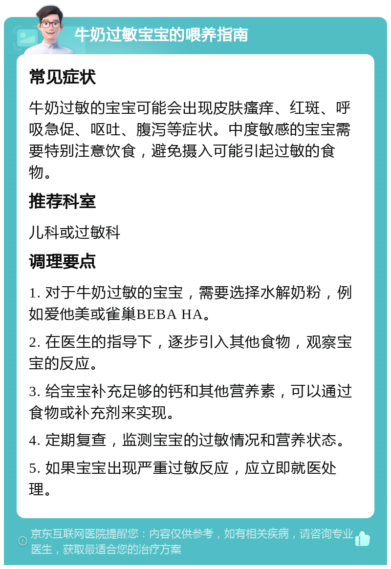 牛奶过敏宝宝的喂养指南 常见症状 牛奶过敏的宝宝可能会出现皮肤瘙痒、红斑、呼吸急促、呕吐、腹泻等症状。中度敏感的宝宝需要特别注意饮食，避免摄入可能引起过敏的食物。 推荐科室 儿科或过敏科 调理要点 1. 对于牛奶过敏的宝宝，需要选择水解奶粉，例如爱他美或雀巢BEBA HA。 2. 在医生的指导下，逐步引入其他食物，观察宝宝的反应。 3. 给宝宝补充足够的钙和其他营养素，可以通过食物或补充剂来实现。 4. 定期复查，监测宝宝的过敏情况和营养状态。 5. 如果宝宝出现严重过敏反应，应立即就医处理。