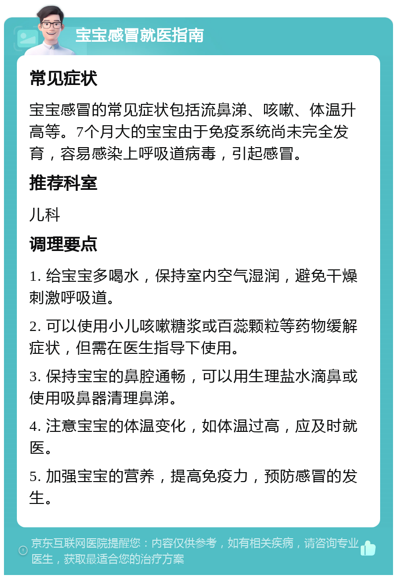 宝宝感冒就医指南 常见症状 宝宝感冒的常见症状包括流鼻涕、咳嗽、体温升高等。7个月大的宝宝由于免疫系统尚未完全发育，容易感染上呼吸道病毒，引起感冒。 推荐科室 儿科 调理要点 1. 给宝宝多喝水，保持室内空气湿润，避免干燥刺激呼吸道。 2. 可以使用小儿咳嗽糖浆或百蕊颗粒等药物缓解症状，但需在医生指导下使用。 3. 保持宝宝的鼻腔通畅，可以用生理盐水滴鼻或使用吸鼻器清理鼻涕。 4. 注意宝宝的体温变化，如体温过高，应及时就医。 5. 加强宝宝的营养，提高免疫力，预防感冒的发生。