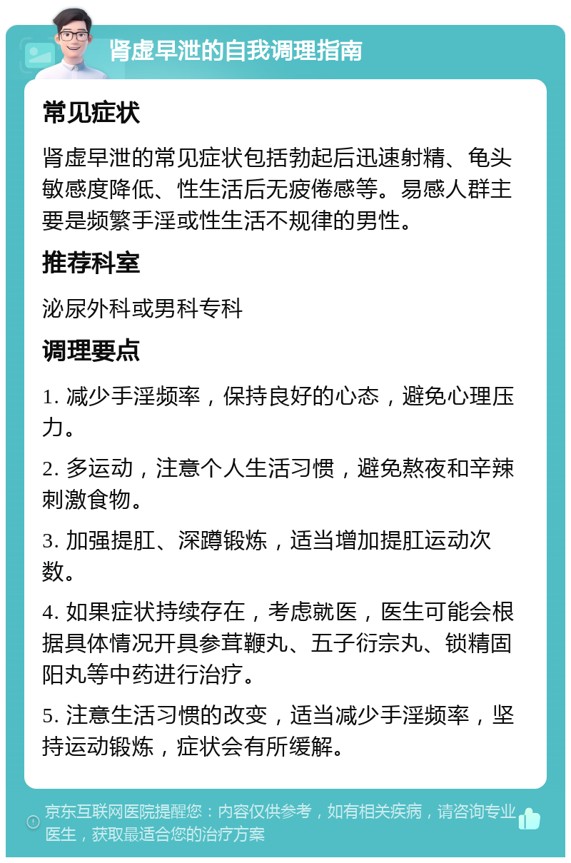 肾虚早泄的自我调理指南 常见症状 肾虚早泄的常见症状包括勃起后迅速射精、龟头敏感度降低、性生活后无疲倦感等。易感人群主要是频繁手淫或性生活不规律的男性。 推荐科室 泌尿外科或男科专科 调理要点 1. 减少手淫频率，保持良好的心态，避免心理压力。 2. 多运动，注意个人生活习惯，避免熬夜和辛辣刺激食物。 3. 加强提肛、深蹲锻炼，适当增加提肛运动次数。 4. 如果症状持续存在，考虑就医，医生可能会根据具体情况开具参茸鞭丸、五子衍宗丸、锁精固阳丸等中药进行治疗。 5. 注意生活习惯的改变，适当减少手淫频率，坚持运动锻炼，症状会有所缓解。