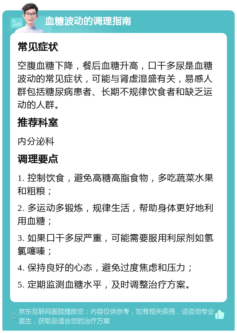 血糖波动的调理指南 常见症状 空腹血糖下降，餐后血糖升高，口干多尿是血糖波动的常见症状，可能与肾虚湿盛有关，易感人群包括糖尿病患者、长期不规律饮食者和缺乏运动的人群。 推荐科室 内分泌科 调理要点 1. 控制饮食，避免高糖高脂食物，多吃蔬菜水果和粗粮； 2. 多运动多锻炼，规律生活，帮助身体更好地利用血糖； 3. 如果口干多尿严重，可能需要服用利尿剂如氢氯噻嗪； 4. 保持良好的心态，避免过度焦虑和压力； 5. 定期监测血糖水平，及时调整治疗方案。