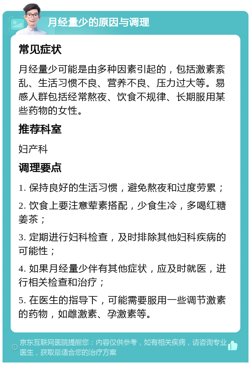 月经量少的原因与调理 常见症状 月经量少可能是由多种因素引起的，包括激素紊乱、生活习惯不良、营养不良、压力过大等。易感人群包括经常熬夜、饮食不规律、长期服用某些药物的女性。 推荐科室 妇产科 调理要点 1. 保持良好的生活习惯，避免熬夜和过度劳累； 2. 饮食上要注意荤素搭配，少食生冷，多喝红糖姜茶； 3. 定期进行妇科检查，及时排除其他妇科疾病的可能性； 4. 如果月经量少伴有其他症状，应及时就医，进行相关检查和治疗； 5. 在医生的指导下，可能需要服用一些调节激素的药物，如雌激素、孕激素等。