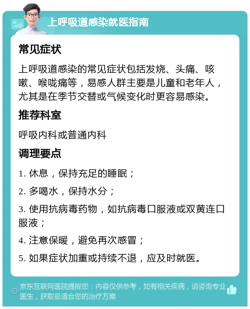 上呼吸道感染就医指南 常见症状 上呼吸道感染的常见症状包括发烧、头痛、咳嗽、喉咙痛等，易感人群主要是儿童和老年人，尤其是在季节交替或气候变化时更容易感染。 推荐科室 呼吸内科或普通内科 调理要点 1. 休息，保持充足的睡眠； 2. 多喝水，保持水分； 3. 使用抗病毒药物，如抗病毒口服液或双黄连口服液； 4. 注意保暖，避免再次感冒； 5. 如果症状加重或持续不退，应及时就医。