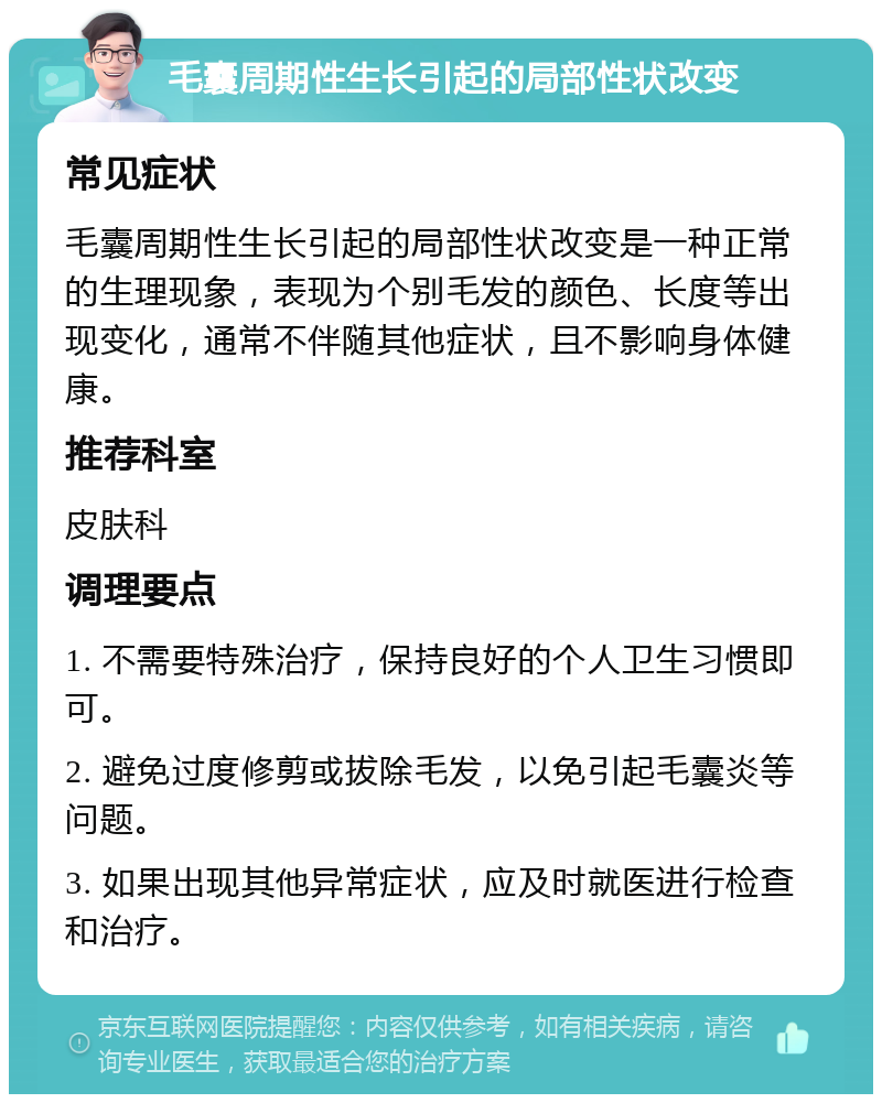 毛囊周期性生长引起的局部性状改变 常见症状 毛囊周期性生长引起的局部性状改变是一种正常的生理现象，表现为个别毛发的颜色、长度等出现变化，通常不伴随其他症状，且不影响身体健康。 推荐科室 皮肤科 调理要点 1. 不需要特殊治疗，保持良好的个人卫生习惯即可。 2. 避免过度修剪或拔除毛发，以免引起毛囊炎等问题。 3. 如果出现其他异常症状，应及时就医进行检查和治疗。