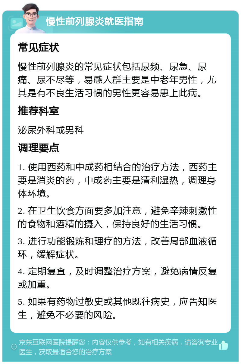 慢性前列腺炎就医指南 常见症状 慢性前列腺炎的常见症状包括尿频、尿急、尿痛、尿不尽等，易感人群主要是中老年男性，尤其是有不良生活习惯的男性更容易患上此病。 推荐科室 泌尿外科或男科 调理要点 1. 使用西药和中成药相结合的治疗方法，西药主要是消炎的药，中成药主要是清利湿热，调理身体环境。 2. 在卫生饮食方面要多加注意，避免辛辣刺激性的食物和酒精的摄入，保持良好的生活习惯。 3. 进行功能锻炼和理疗的方法，改善局部血液循环，缓解症状。 4. 定期复查，及时调整治疗方案，避免病情反复或加重。 5. 如果有药物过敏史或其他既往病史，应告知医生，避免不必要的风险。