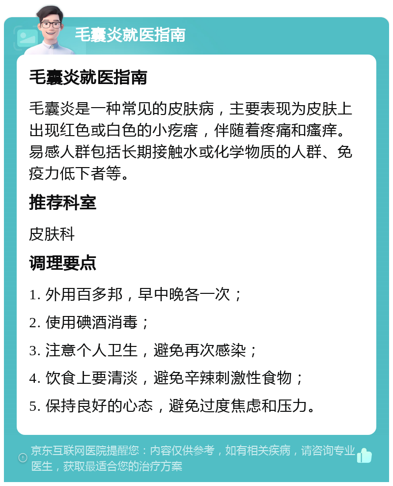 毛囊炎就医指南 毛囊炎就医指南 毛囊炎是一种常见的皮肤病，主要表现为皮肤上出现红色或白色的小疙瘩，伴随着疼痛和瘙痒。易感人群包括长期接触水或化学物质的人群、免疫力低下者等。 推荐科室 皮肤科 调理要点 1. 外用百多邦，早中晚各一次； 2. 使用碘酒消毒； 3. 注意个人卫生，避免再次感染； 4. 饮食上要清淡，避免辛辣刺激性食物； 5. 保持良好的心态，避免过度焦虑和压力。