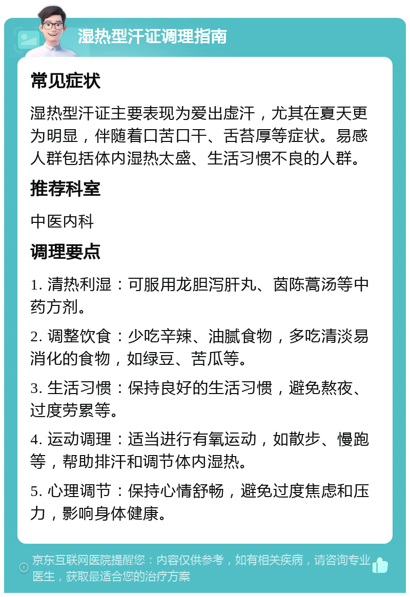 湿热型汗证调理指南 常见症状 湿热型汗证主要表现为爱出虚汗，尤其在夏天更为明显，伴随着口苦口干、舌苔厚等症状。易感人群包括体内湿热太盛、生活习惯不良的人群。 推荐科室 中医内科 调理要点 1. 清热利湿：可服用龙胆泻肝丸、茵陈蒿汤等中药方剂。 2. 调整饮食：少吃辛辣、油腻食物，多吃清淡易消化的食物，如绿豆、苦瓜等。 3. 生活习惯：保持良好的生活习惯，避免熬夜、过度劳累等。 4. 运动调理：适当进行有氧运动，如散步、慢跑等，帮助排汗和调节体内湿热。 5. 心理调节：保持心情舒畅，避免过度焦虑和压力，影响身体健康。