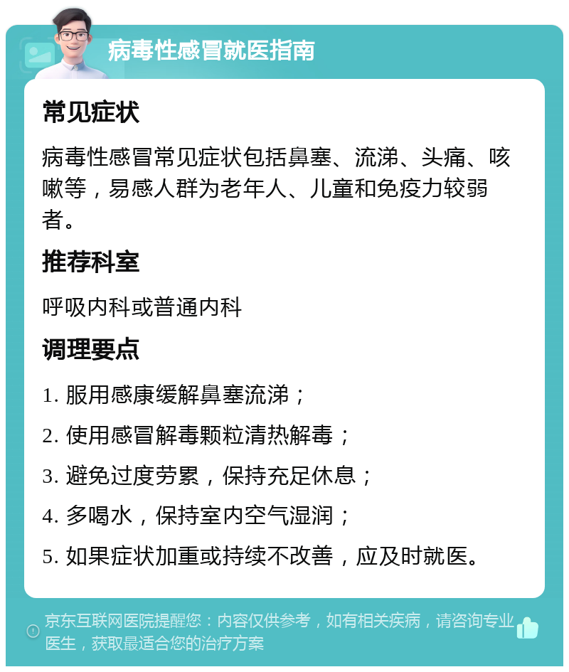 病毒性感冒就医指南 常见症状 病毒性感冒常见症状包括鼻塞、流涕、头痛、咳嗽等，易感人群为老年人、儿童和免疫力较弱者。 推荐科室 呼吸内科或普通内科 调理要点 1. 服用感康缓解鼻塞流涕； 2. 使用感冒解毒颗粒清热解毒； 3. 避免过度劳累，保持充足休息； 4. 多喝水，保持室内空气湿润； 5. 如果症状加重或持续不改善，应及时就医。