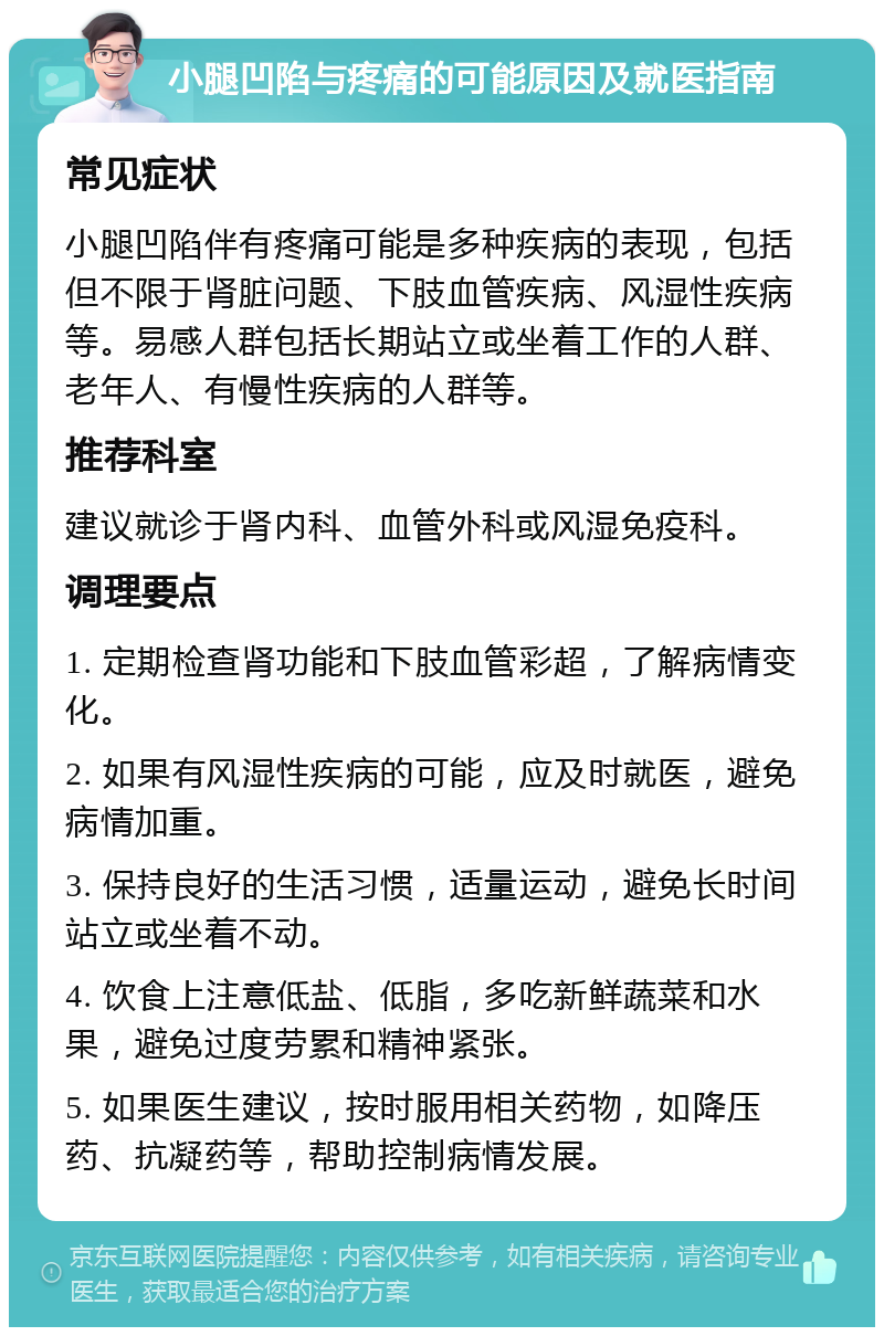 小腿凹陷与疼痛的可能原因及就医指南 常见症状 小腿凹陷伴有疼痛可能是多种疾病的表现，包括但不限于肾脏问题、下肢血管疾病、风湿性疾病等。易感人群包括长期站立或坐着工作的人群、老年人、有慢性疾病的人群等。 推荐科室 建议就诊于肾内科、血管外科或风湿免疫科。 调理要点 1. 定期检查肾功能和下肢血管彩超，了解病情变化。 2. 如果有风湿性疾病的可能，应及时就医，避免病情加重。 3. 保持良好的生活习惯，适量运动，避免长时间站立或坐着不动。 4. 饮食上注意低盐、低脂，多吃新鲜蔬菜和水果，避免过度劳累和精神紧张。 5. 如果医生建议，按时服用相关药物，如降压药、抗凝药等，帮助控制病情发展。