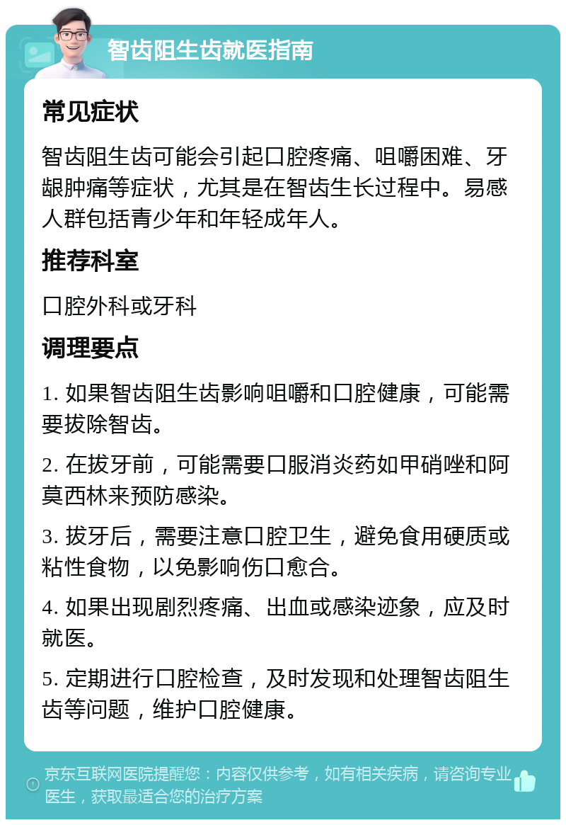 智齿阻生齿就医指南 常见症状 智齿阻生齿可能会引起口腔疼痛、咀嚼困难、牙龈肿痛等症状，尤其是在智齿生长过程中。易感人群包括青少年和年轻成年人。 推荐科室 口腔外科或牙科 调理要点 1. 如果智齿阻生齿影响咀嚼和口腔健康，可能需要拔除智齿。 2. 在拔牙前，可能需要口服消炎药如甲硝唑和阿莫西林来预防感染。 3. 拔牙后，需要注意口腔卫生，避免食用硬质或粘性食物，以免影响伤口愈合。 4. 如果出现剧烈疼痛、出血或感染迹象，应及时就医。 5. 定期进行口腔检查，及时发现和处理智齿阻生齿等问题，维护口腔健康。