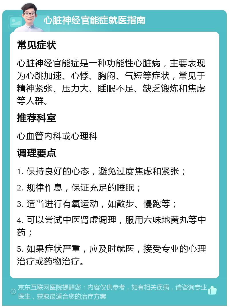 心脏神经官能症就医指南 常见症状 心脏神经官能症是一种功能性心脏病，主要表现为心跳加速、心悸、胸闷、气短等症状，常见于精神紧张、压力大、睡眠不足、缺乏锻炼和焦虑等人群。 推荐科室 心血管内科或心理科 调理要点 1. 保持良好的心态，避免过度焦虑和紧张； 2. 规律作息，保证充足的睡眠； 3. 适当进行有氧运动，如散步、慢跑等； 4. 可以尝试中医肾虚调理，服用六味地黄丸等中药； 5. 如果症状严重，应及时就医，接受专业的心理治疗或药物治疗。