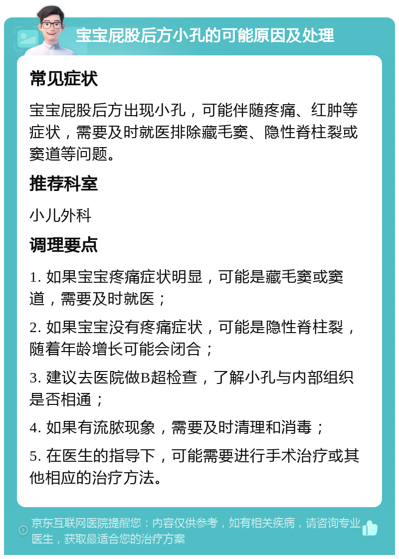 宝宝屁股后方小孔的可能原因及处理 常见症状 宝宝屁股后方出现小孔，可能伴随疼痛、红肿等症状，需要及时就医排除藏毛窦、隐性脊柱裂或窦道等问题。 推荐科室 小儿外科 调理要点 1. 如果宝宝疼痛症状明显，可能是藏毛窦或窦道，需要及时就医； 2. 如果宝宝没有疼痛症状，可能是隐性脊柱裂，随着年龄增长可能会闭合； 3. 建议去医院做B超检查，了解小孔与内部组织是否相通； 4. 如果有流脓现象，需要及时清理和消毒； 5. 在医生的指导下，可能需要进行手术治疗或其他相应的治疗方法。