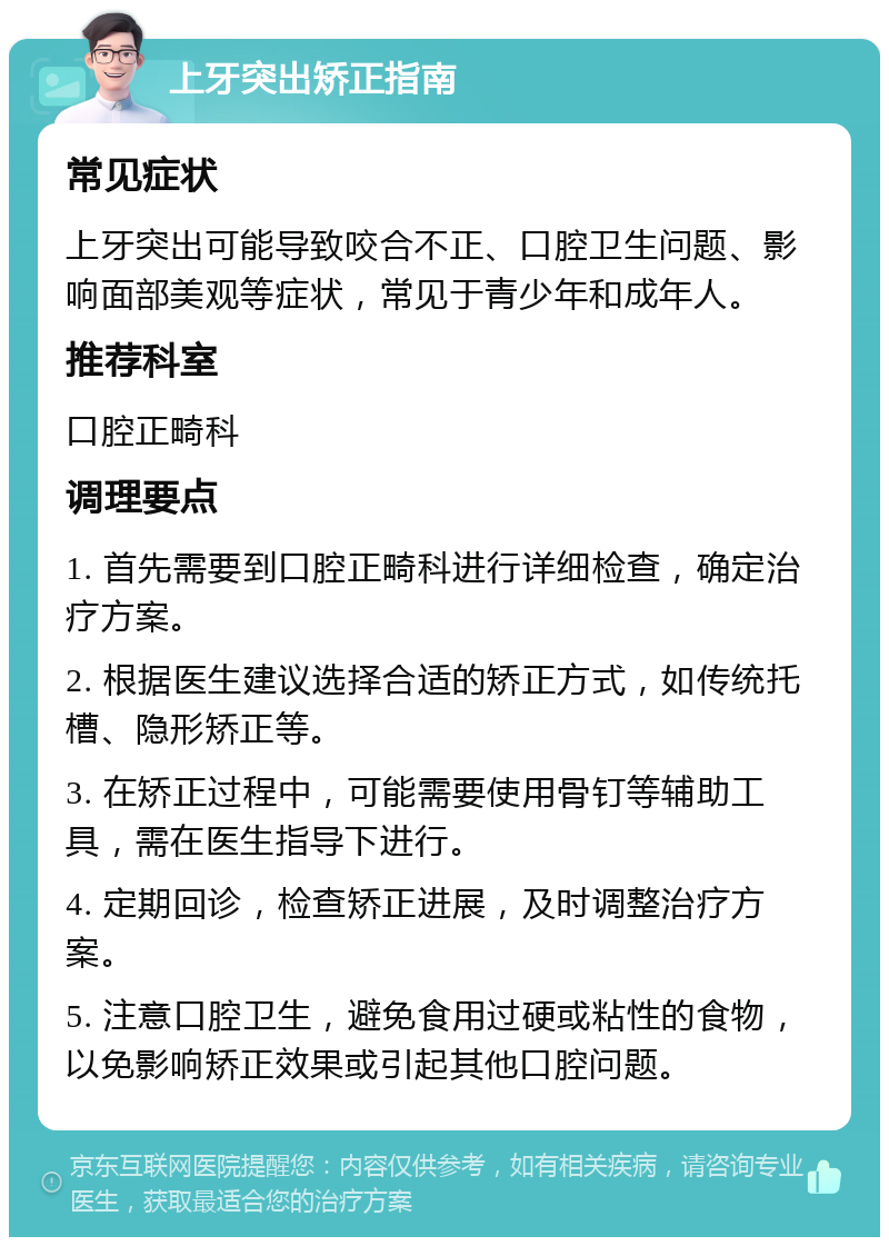 上牙突出矫正指南 常见症状 上牙突出可能导致咬合不正、口腔卫生问题、影响面部美观等症状，常见于青少年和成年人。 推荐科室 口腔正畸科 调理要点 1. 首先需要到口腔正畸科进行详细检查，确定治疗方案。 2. 根据医生建议选择合适的矫正方式，如传统托槽、隐形矫正等。 3. 在矫正过程中，可能需要使用骨钉等辅助工具，需在医生指导下进行。 4. 定期回诊，检查矫正进展，及时调整治疗方案。 5. 注意口腔卫生，避免食用过硬或粘性的食物，以免影响矫正效果或引起其他口腔问题。