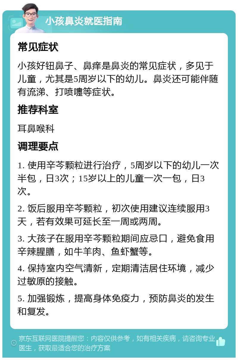 小孩鼻炎就医指南 常见症状 小孩好钮鼻子、鼻痒是鼻炎的常见症状，多见于儿童，尤其是5周岁以下的幼儿。鼻炎还可能伴随有流涕、打喷嚏等症状。 推荐科室 耳鼻喉科 调理要点 1. 使用辛芩颗粒进行治疗，5周岁以下的幼儿一次半包，日3次；15岁以上的儿童一次一包，日3次。 2. 饭后服用辛芩颗粒，初次使用建议连续服用3天，若有效果可延长至一周或两周。 3. 大孩子在服用辛芩颗粒期间应忌口，避免食用辛辣腥膳，如牛羊肉、鱼虾蟹等。 4. 保持室内空气清新，定期清洁居住环境，减少过敏原的接触。 5. 加强锻炼，提高身体免疫力，预防鼻炎的发生和复发。