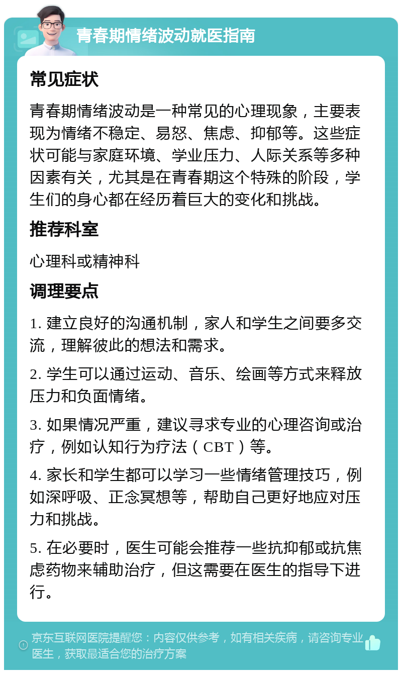 青春期情绪波动就医指南 常见症状 青春期情绪波动是一种常见的心理现象，主要表现为情绪不稳定、易怒、焦虑、抑郁等。这些症状可能与家庭环境、学业压力、人际关系等多种因素有关，尤其是在青春期这个特殊的阶段，学生们的身心都在经历着巨大的变化和挑战。 推荐科室 心理科或精神科 调理要点 1. 建立良好的沟通机制，家人和学生之间要多交流，理解彼此的想法和需求。 2. 学生可以通过运动、音乐、绘画等方式来释放压力和负面情绪。 3. 如果情况严重，建议寻求专业的心理咨询或治疗，例如认知行为疗法（CBT）等。 4. 家长和学生都可以学习一些情绪管理技巧，例如深呼吸、正念冥想等，帮助自己更好地应对压力和挑战。 5. 在必要时，医生可能会推荐一些抗抑郁或抗焦虑药物来辅助治疗，但这需要在医生的指导下进行。