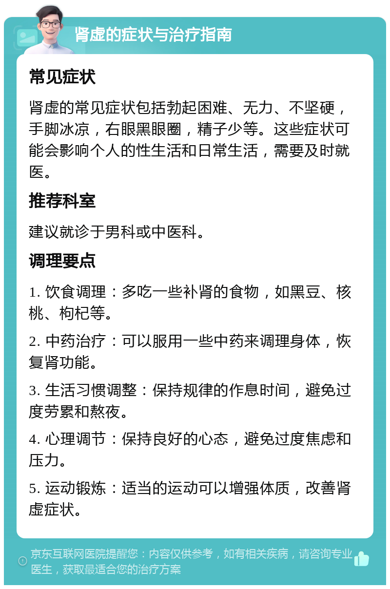 肾虚的症状与治疗指南 常见症状 肾虚的常见症状包括勃起困难、无力、不坚硬，手脚冰凉，右眼黑眼圈，精子少等。这些症状可能会影响个人的性生活和日常生活，需要及时就医。 推荐科室 建议就诊于男科或中医科。 调理要点 1. 饮食调理：多吃一些补肾的食物，如黑豆、核桃、枸杞等。 2. 中药治疗：可以服用一些中药来调理身体，恢复肾功能。 3. 生活习惯调整：保持规律的作息时间，避免过度劳累和熬夜。 4. 心理调节：保持良好的心态，避免过度焦虑和压力。 5. 运动锻炼：适当的运动可以增强体质，改善肾虚症状。