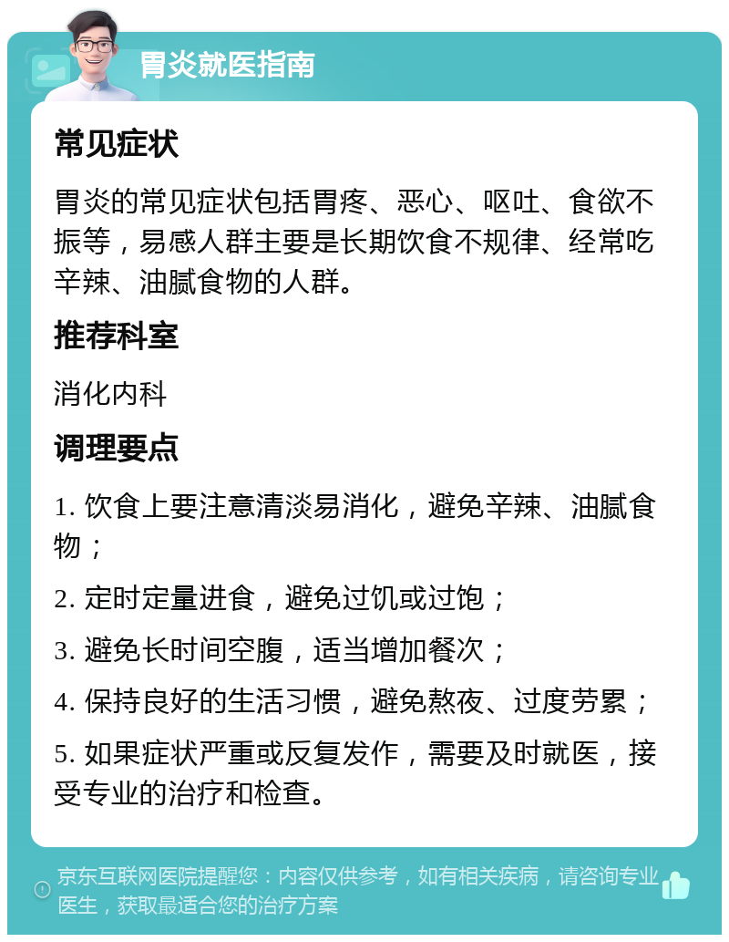 胃炎就医指南 常见症状 胃炎的常见症状包括胃疼、恶心、呕吐、食欲不振等，易感人群主要是长期饮食不规律、经常吃辛辣、油腻食物的人群。 推荐科室 消化内科 调理要点 1. 饮食上要注意清淡易消化，避免辛辣、油腻食物； 2. 定时定量进食，避免过饥或过饱； 3. 避免长时间空腹，适当增加餐次； 4. 保持良好的生活习惯，避免熬夜、过度劳累； 5. 如果症状严重或反复发作，需要及时就医，接受专业的治疗和检查。