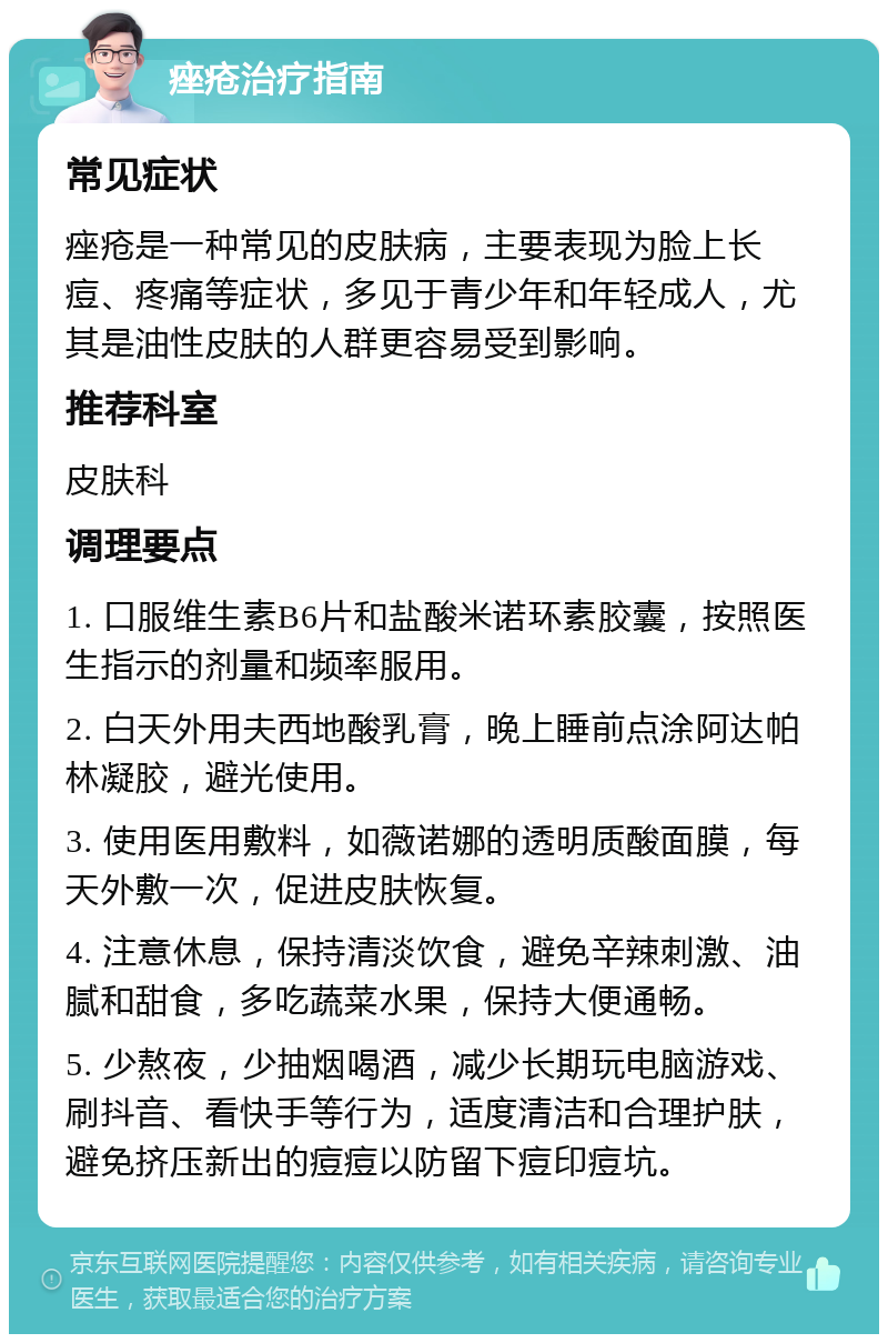 痤疮治疗指南 常见症状 痤疮是一种常见的皮肤病，主要表现为脸上长痘、疼痛等症状，多见于青少年和年轻成人，尤其是油性皮肤的人群更容易受到影响。 推荐科室 皮肤科 调理要点 1. 口服维生素B6片和盐酸米诺环素胶囊，按照医生指示的剂量和频率服用。 2. 白天外用夫西地酸乳膏，晚上睡前点涂阿达帕林凝胶，避光使用。 3. 使用医用敷料，如薇诺娜的透明质酸面膜，每天外敷一次，促进皮肤恢复。 4. 注意休息，保持清淡饮食，避免辛辣刺激、油腻和甜食，多吃蔬菜水果，保持大便通畅。 5. 少熬夜，少抽烟喝酒，减少长期玩电脑游戏、刷抖音、看快手等行为，适度清洁和合理护肤，避免挤压新出的痘痘以防留下痘印痘坑。