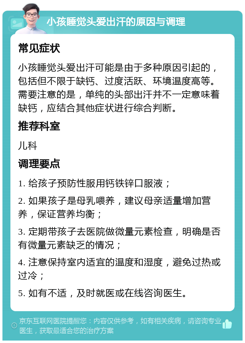 小孩睡觉头爱出汗的原因与调理 常见症状 小孩睡觉头爱出汗可能是由于多种原因引起的，包括但不限于缺钙、过度活跃、环境温度高等。需要注意的是，单纯的头部出汗并不一定意味着缺钙，应结合其他症状进行综合判断。 推荐科室 儿科 调理要点 1. 给孩子预防性服用钙铁锌口服液； 2. 如果孩子是母乳喂养，建议母亲适量增加营养，保证营养均衡； 3. 定期带孩子去医院做微量元素检查，明确是否有微量元素缺乏的情况； 4. 注意保持室内适宜的温度和湿度，避免过热或过冷； 5. 如有不适，及时就医或在线咨询医生。