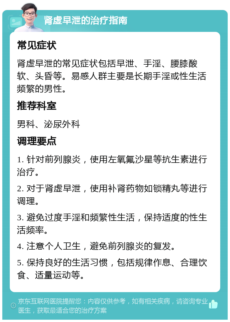 肾虚早泄的治疗指南 常见症状 肾虚早泄的常见症状包括早泄、手淫、腰膝酸软、头昏等。易感人群主要是长期手淫或性生活频繁的男性。 推荐科室 男科、泌尿外科 调理要点 1. 针对前列腺炎，使用左氧氟沙星等抗生素进行治疗。 2. 对于肾虚早泄，使用补肾药物如锁精丸等进行调理。 3. 避免过度手淫和频繁性生活，保持适度的性生活频率。 4. 注意个人卫生，避免前列腺炎的复发。 5. 保持良好的生活习惯，包括规律作息、合理饮食、适量运动等。