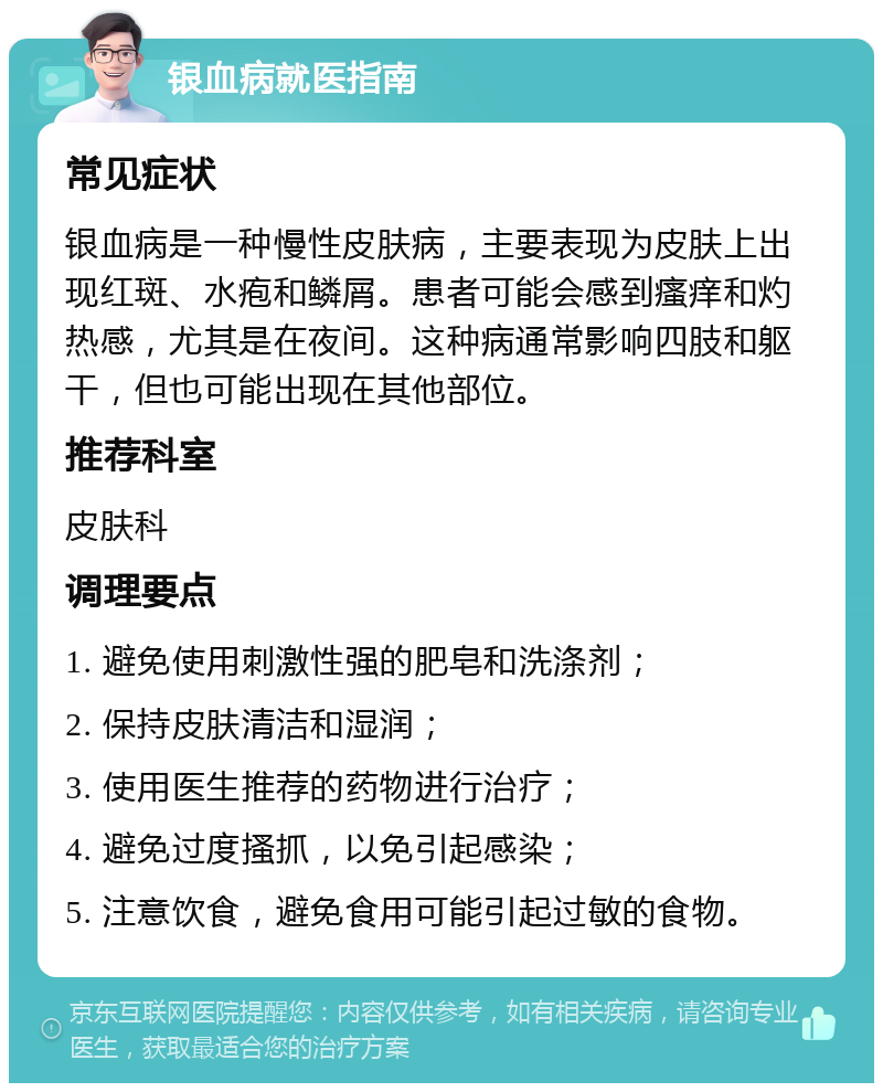 银血病就医指南 常见症状 银血病是一种慢性皮肤病，主要表现为皮肤上出现红斑、水疱和鳞屑。患者可能会感到瘙痒和灼热感，尤其是在夜间。这种病通常影响四肢和躯干，但也可能出现在其他部位。 推荐科室 皮肤科 调理要点 1. 避免使用刺激性强的肥皂和洗涤剂； 2. 保持皮肤清洁和湿润； 3. 使用医生推荐的药物进行治疗； 4. 避免过度搔抓，以免引起感染； 5. 注意饮食，避免食用可能引起过敏的食物。