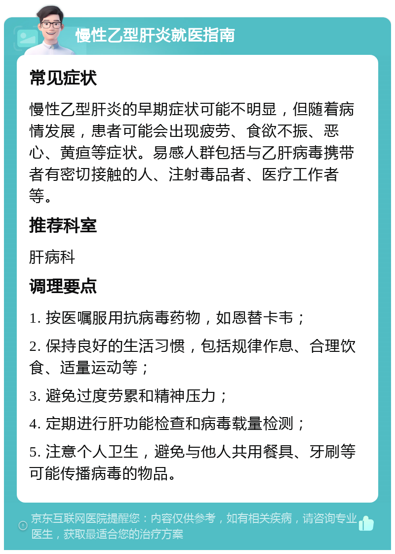 慢性乙型肝炎就医指南 常见症状 慢性乙型肝炎的早期症状可能不明显，但随着病情发展，患者可能会出现疲劳、食欲不振、恶心、黄疸等症状。易感人群包括与乙肝病毒携带者有密切接触的人、注射毒品者、医疗工作者等。 推荐科室 肝病科 调理要点 1. 按医嘱服用抗病毒药物，如恩替卡韦； 2. 保持良好的生活习惯，包括规律作息、合理饮食、适量运动等； 3. 避免过度劳累和精神压力； 4. 定期进行肝功能检查和病毒载量检测； 5. 注意个人卫生，避免与他人共用餐具、牙刷等可能传播病毒的物品。