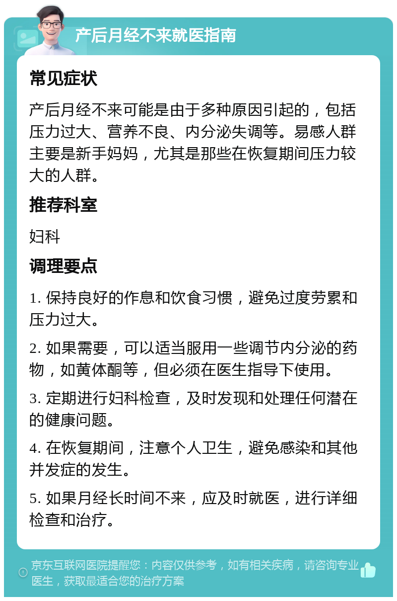 产后月经不来就医指南 常见症状 产后月经不来可能是由于多种原因引起的，包括压力过大、营养不良、内分泌失调等。易感人群主要是新手妈妈，尤其是那些在恢复期间压力较大的人群。 推荐科室 妇科 调理要点 1. 保持良好的作息和饮食习惯，避免过度劳累和压力过大。 2. 如果需要，可以适当服用一些调节内分泌的药物，如黄体酮等，但必须在医生指导下使用。 3. 定期进行妇科检查，及时发现和处理任何潜在的健康问题。 4. 在恢复期间，注意个人卫生，避免感染和其他并发症的发生。 5. 如果月经长时间不来，应及时就医，进行详细检查和治疗。