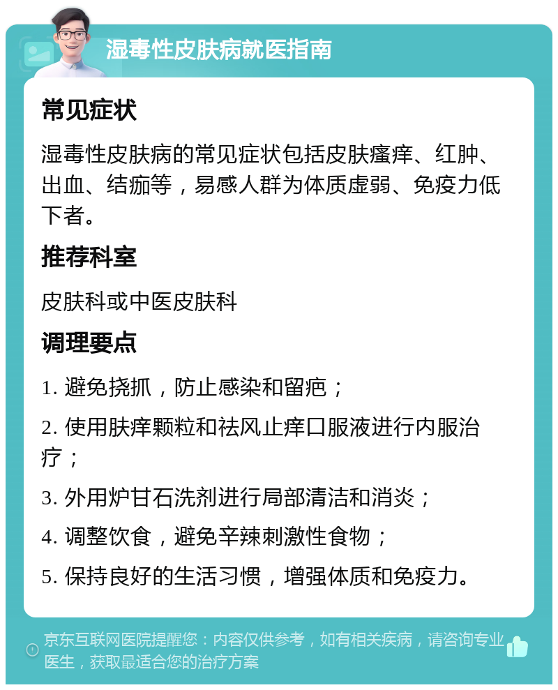 湿毒性皮肤病就医指南 常见症状 湿毒性皮肤病的常见症状包括皮肤瘙痒、红肿、出血、结痂等，易感人群为体质虚弱、免疫力低下者。 推荐科室 皮肤科或中医皮肤科 调理要点 1. 避免挠抓，防止感染和留疤； 2. 使用肤痒颗粒和祛风止痒口服液进行内服治疗； 3. 外用炉甘石洗剂进行局部清洁和消炎； 4. 调整饮食，避免辛辣刺激性食物； 5. 保持良好的生活习惯，增强体质和免疫力。