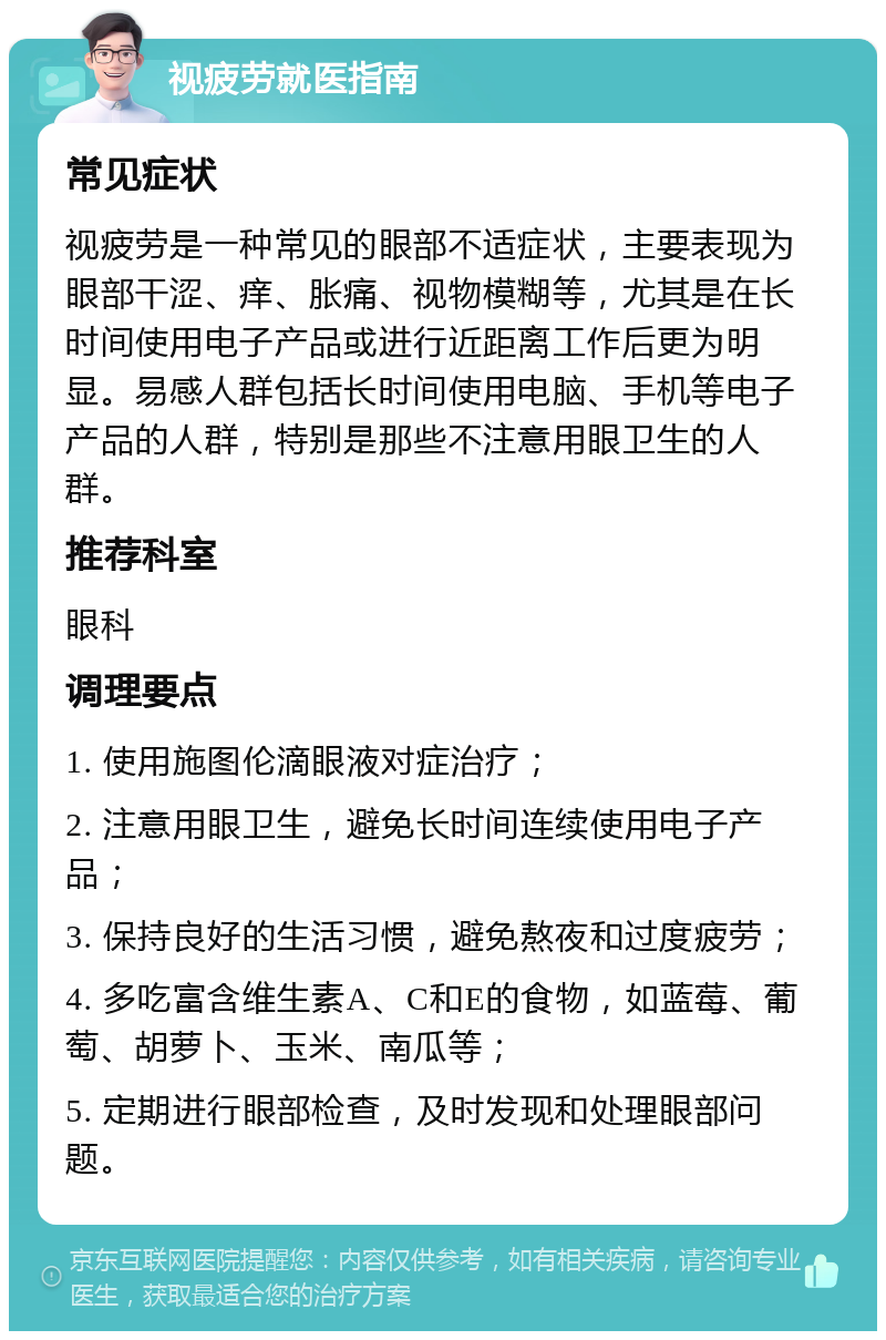 视疲劳就医指南 常见症状 视疲劳是一种常见的眼部不适症状，主要表现为眼部干涩、痒、胀痛、视物模糊等，尤其是在长时间使用电子产品或进行近距离工作后更为明显。易感人群包括长时间使用电脑、手机等电子产品的人群，特别是那些不注意用眼卫生的人群。 推荐科室 眼科 调理要点 1. 使用施图伦滴眼液对症治疗； 2. 注意用眼卫生，避免长时间连续使用电子产品； 3. 保持良好的生活习惯，避免熬夜和过度疲劳； 4. 多吃富含维生素A、C和E的食物，如蓝莓、葡萄、胡萝卜、玉米、南瓜等； 5. 定期进行眼部检查，及时发现和处理眼部问题。