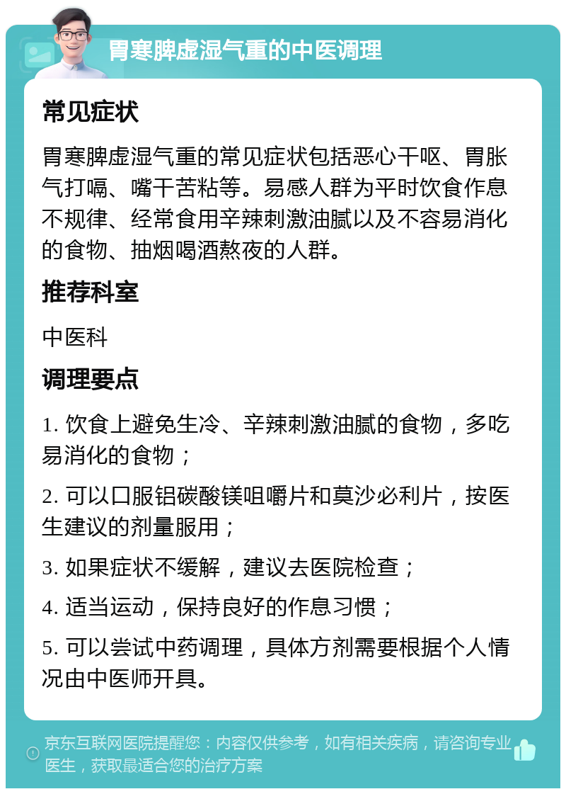 胃寒脾虚湿气重的中医调理 常见症状 胃寒脾虚湿气重的常见症状包括恶心干呕、胃胀气打嗝、嘴干苦粘等。易感人群为平时饮食作息不规律、经常食用辛辣刺激油腻以及不容易消化的食物、抽烟喝酒熬夜的人群。 推荐科室 中医科 调理要点 1. 饮食上避免生冷、辛辣刺激油腻的食物，多吃易消化的食物； 2. 可以口服铝碳酸镁咀嚼片和莫沙必利片，按医生建议的剂量服用； 3. 如果症状不缓解，建议去医院检查； 4. 适当运动，保持良好的作息习惯； 5. 可以尝试中药调理，具体方剂需要根据个人情况由中医师开具。