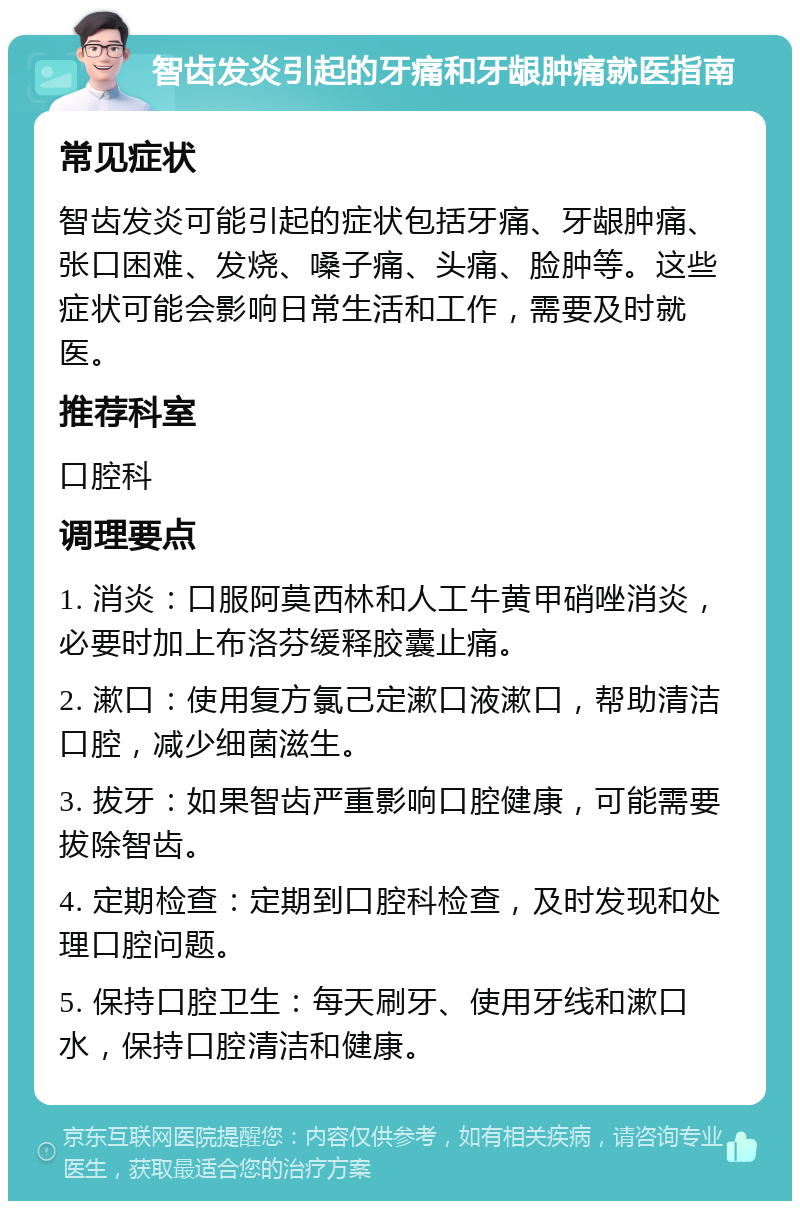 智齿发炎引起的牙痛和牙龈肿痛就医指南 常见症状 智齿发炎可能引起的症状包括牙痛、牙龈肿痛、张口困难、发烧、嗓子痛、头痛、脸肿等。这些症状可能会影响日常生活和工作，需要及时就医。 推荐科室 口腔科 调理要点 1. 消炎：口服阿莫西林和人工牛黄甲硝唑消炎，必要时加上布洛芬缓释胶囊止痛。 2. 漱口：使用复方氯己定漱口液漱口，帮助清洁口腔，减少细菌滋生。 3. 拔牙：如果智齿严重影响口腔健康，可能需要拔除智齿。 4. 定期检查：定期到口腔科检查，及时发现和处理口腔问题。 5. 保持口腔卫生：每天刷牙、使用牙线和漱口水，保持口腔清洁和健康。