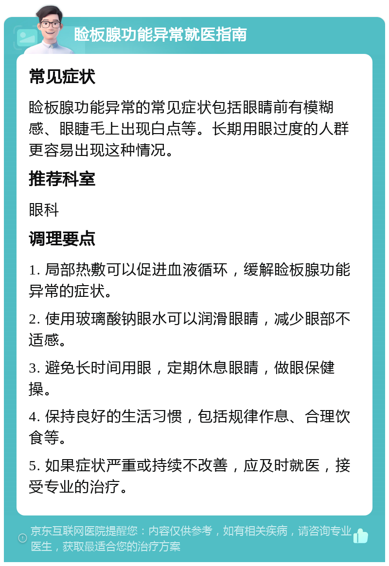 睑板腺功能异常就医指南 常见症状 睑板腺功能异常的常见症状包括眼睛前有模糊感、眼睫毛上出现白点等。长期用眼过度的人群更容易出现这种情况。 推荐科室 眼科 调理要点 1. 局部热敷可以促进血液循环，缓解睑板腺功能异常的症状。 2. 使用玻璃酸钠眼水可以润滑眼睛，减少眼部不适感。 3. 避免长时间用眼，定期休息眼睛，做眼保健操。 4. 保持良好的生活习惯，包括规律作息、合理饮食等。 5. 如果症状严重或持续不改善，应及时就医，接受专业的治疗。