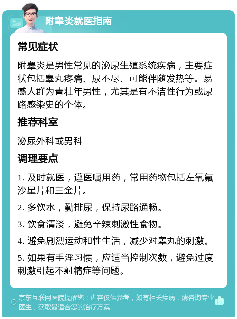 附睾炎就医指南 常见症状 附睾炎是男性常见的泌尿生殖系统疾病，主要症状包括睾丸疼痛、尿不尽、可能伴随发热等。易感人群为青壮年男性，尤其是有不洁性行为或尿路感染史的个体。 推荐科室 泌尿外科或男科 调理要点 1. 及时就医，遵医嘱用药，常用药物包括左氧氟沙星片和三金片。 2. 多饮水，勤排尿，保持尿路通畅。 3. 饮食清淡，避免辛辣刺激性食物。 4. 避免剧烈运动和性生活，减少对睾丸的刺激。 5. 如果有手淫习惯，应适当控制次数，避免过度刺激引起不射精症等问题。