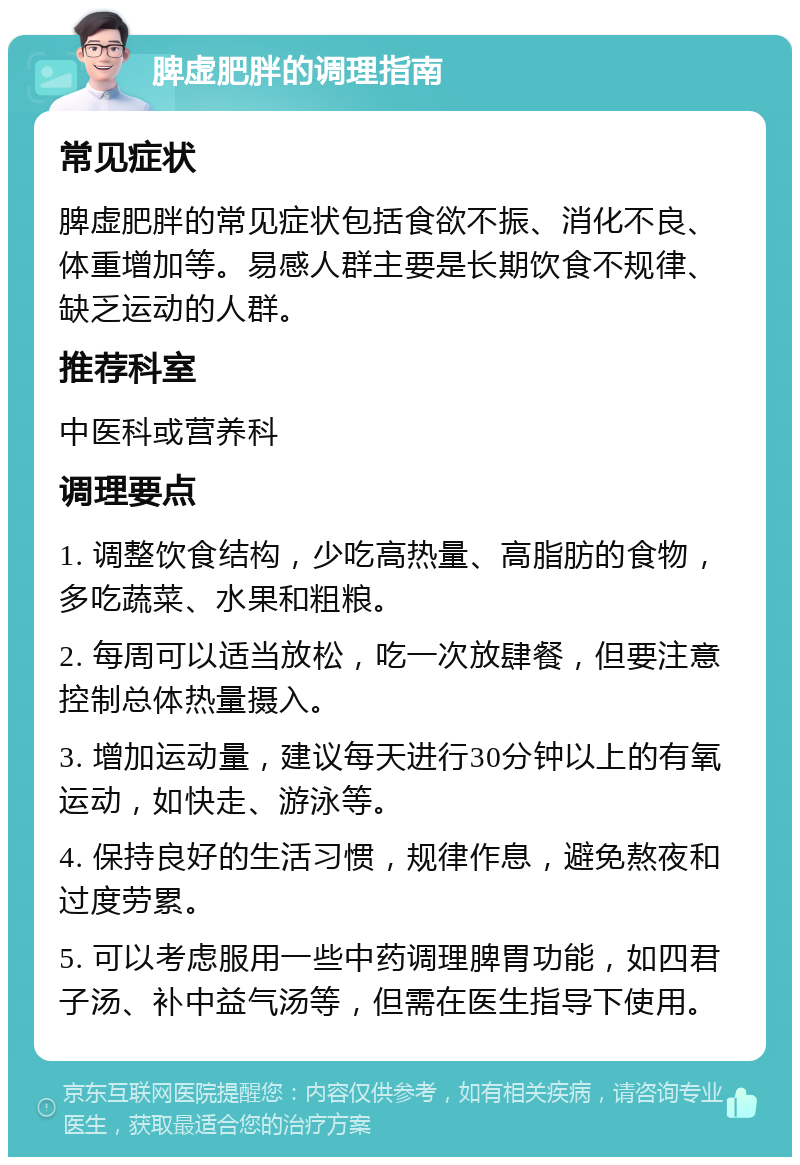 脾虚肥胖的调理指南 常见症状 脾虚肥胖的常见症状包括食欲不振、消化不良、体重增加等。易感人群主要是长期饮食不规律、缺乏运动的人群。 推荐科室 中医科或营养科 调理要点 1. 调整饮食结构，少吃高热量、高脂肪的食物，多吃蔬菜、水果和粗粮。 2. 每周可以适当放松，吃一次放肆餐，但要注意控制总体热量摄入。 3. 增加运动量，建议每天进行30分钟以上的有氧运动，如快走、游泳等。 4. 保持良好的生活习惯，规律作息，避免熬夜和过度劳累。 5. 可以考虑服用一些中药调理脾胃功能，如四君子汤、补中益气汤等，但需在医生指导下使用。