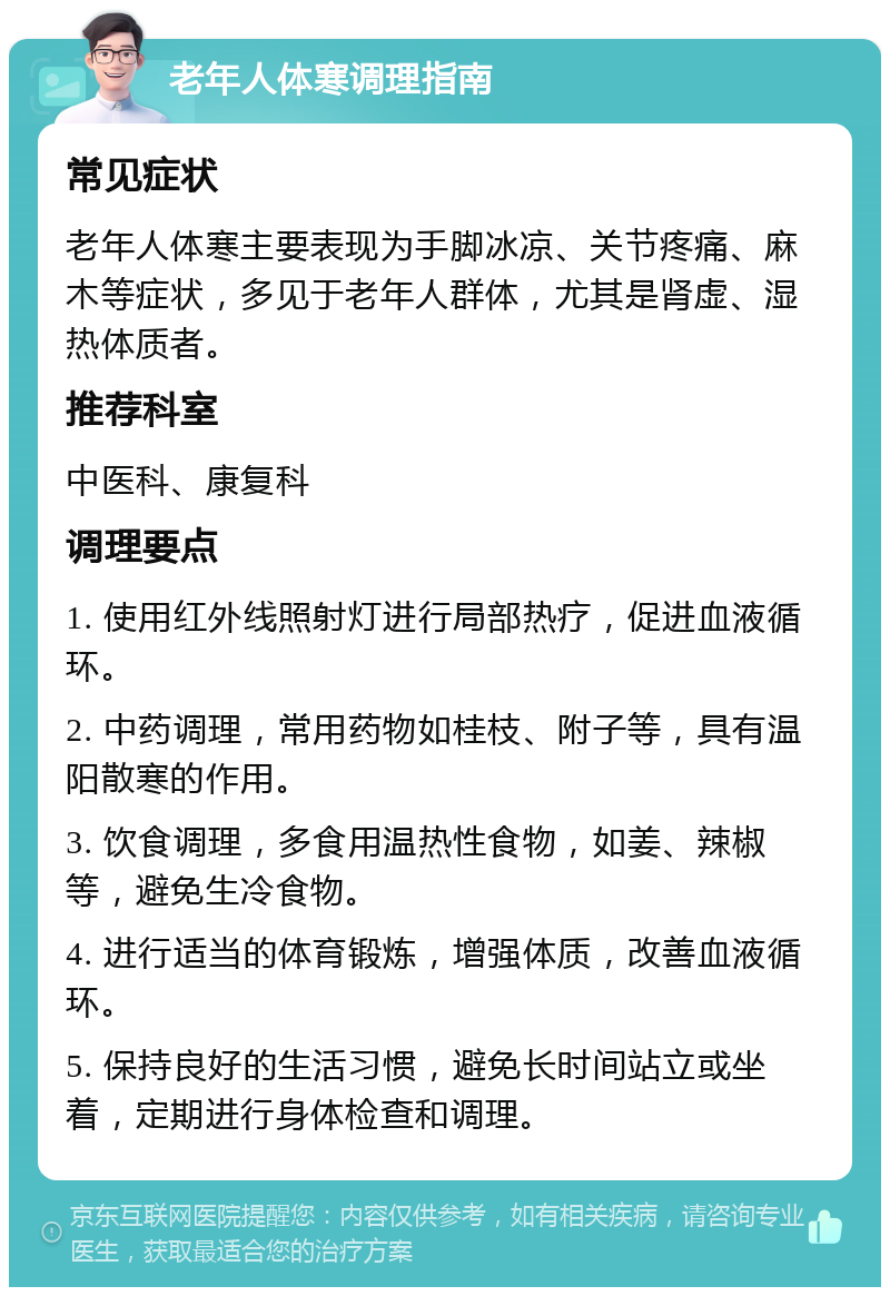 老年人体寒调理指南 常见症状 老年人体寒主要表现为手脚冰凉、关节疼痛、麻木等症状，多见于老年人群体，尤其是肾虚、湿热体质者。 推荐科室 中医科、康复科 调理要点 1. 使用红外线照射灯进行局部热疗，促进血液循环。 2. 中药调理，常用药物如桂枝、附子等，具有温阳散寒的作用。 3. 饮食调理，多食用温热性食物，如姜、辣椒等，避免生冷食物。 4. 进行适当的体育锻炼，增强体质，改善血液循环。 5. 保持良好的生活习惯，避免长时间站立或坐着，定期进行身体检查和调理。