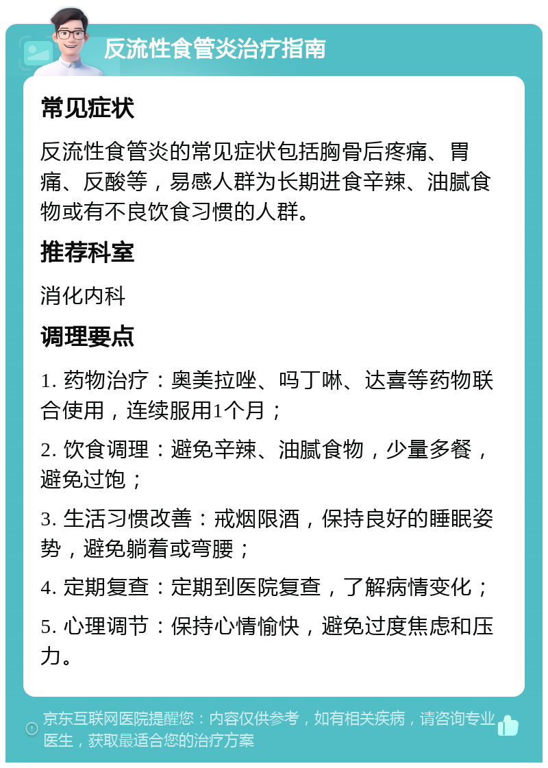 反流性食管炎治疗指南 常见症状 反流性食管炎的常见症状包括胸骨后疼痛、胃痛、反酸等，易感人群为长期进食辛辣、油腻食物或有不良饮食习惯的人群。 推荐科室 消化内科 调理要点 1. 药物治疗：奥美拉唑、吗丁啉、达喜等药物联合使用，连续服用1个月； 2. 饮食调理：避免辛辣、油腻食物，少量多餐，避免过饱； 3. 生活习惯改善：戒烟限酒，保持良好的睡眠姿势，避免躺着或弯腰； 4. 定期复查：定期到医院复查，了解病情变化； 5. 心理调节：保持心情愉快，避免过度焦虑和压力。