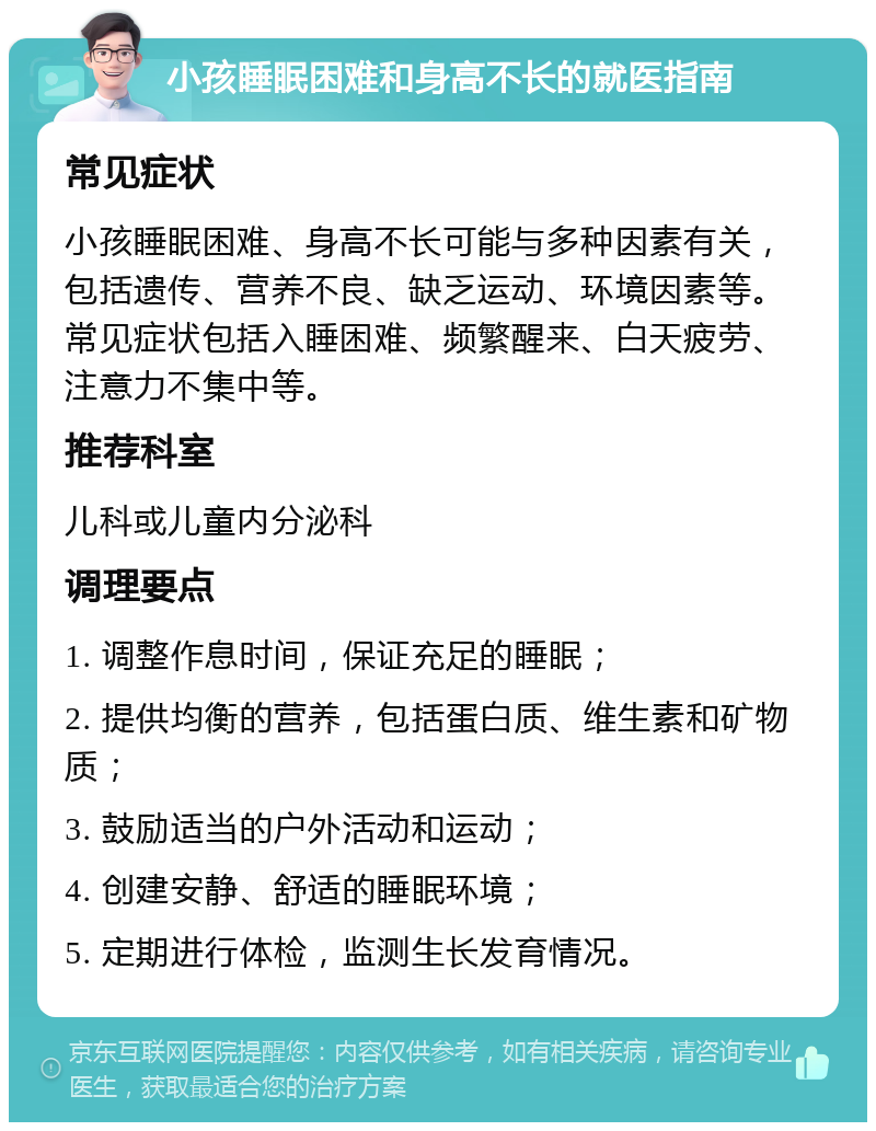 小孩睡眠困难和身高不长的就医指南 常见症状 小孩睡眠困难、身高不长可能与多种因素有关，包括遗传、营养不良、缺乏运动、环境因素等。常见症状包括入睡困难、频繁醒来、白天疲劳、注意力不集中等。 推荐科室 儿科或儿童内分泌科 调理要点 1. 调整作息时间，保证充足的睡眠； 2. 提供均衡的营养，包括蛋白质、维生素和矿物质； 3. 鼓励适当的户外活动和运动； 4. 创建安静、舒适的睡眠环境； 5. 定期进行体检，监测生长发育情况。