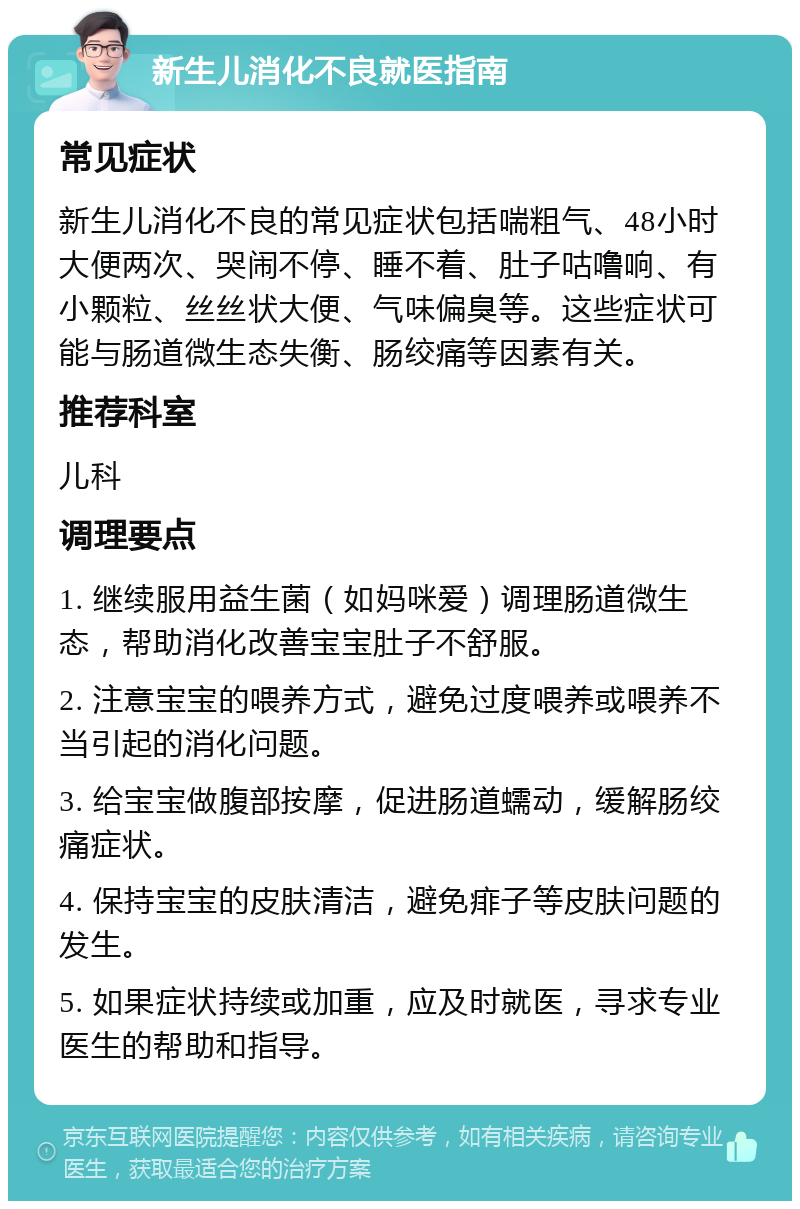 新生儿消化不良就医指南 常见症状 新生儿消化不良的常见症状包括喘粗气、48小时大便两次、哭闹不停、睡不着、肚子咕噜响、有小颗粒、丝丝状大便、气味偏臭等。这些症状可能与肠道微生态失衡、肠绞痛等因素有关。 推荐科室 儿科 调理要点 1. 继续服用益生菌（如妈咪爱）调理肠道微生态，帮助消化改善宝宝肚子不舒服。 2. 注意宝宝的喂养方式，避免过度喂养或喂养不当引起的消化问题。 3. 给宝宝做腹部按摩，促进肠道蠕动，缓解肠绞痛症状。 4. 保持宝宝的皮肤清洁，避免痱子等皮肤问题的发生。 5. 如果症状持续或加重，应及时就医，寻求专业医生的帮助和指导。