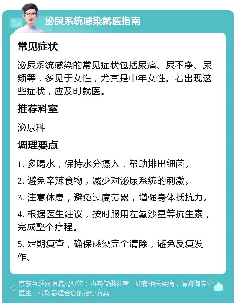 泌尿系统感染就医指南 常见症状 泌尿系统感染的常见症状包括尿痛、尿不净、尿频等，多见于女性，尤其是中年女性。若出现这些症状，应及时就医。 推荐科室 泌尿科 调理要点 1. 多喝水，保持水分摄入，帮助排出细菌。 2. 避免辛辣食物，减少对泌尿系统的刺激。 3. 注意休息，避免过度劳累，增强身体抵抗力。 4. 根据医生建议，按时服用左氟沙星等抗生素，完成整个疗程。 5. 定期复查，确保感染完全清除，避免反复发作。