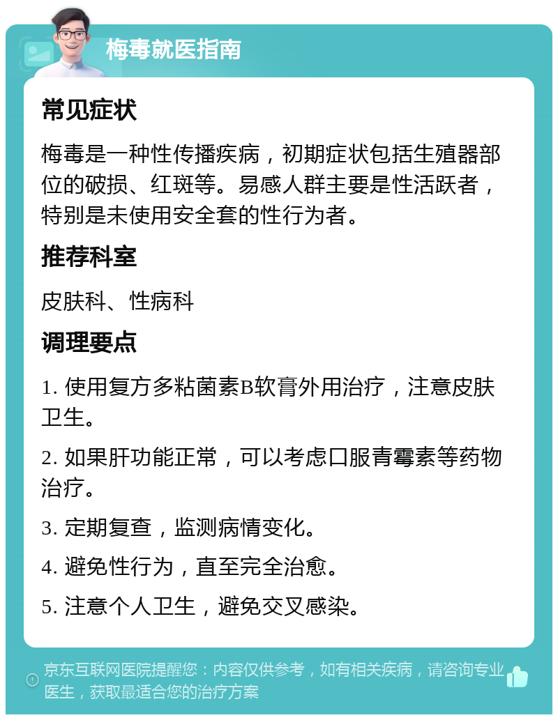 梅毒就医指南 常见症状 梅毒是一种性传播疾病，初期症状包括生殖器部位的破损、红斑等。易感人群主要是性活跃者，特别是未使用安全套的性行为者。 推荐科室 皮肤科、性病科 调理要点 1. 使用复方多粘菌素B软膏外用治疗，注意皮肤卫生。 2. 如果肝功能正常，可以考虑口服青霉素等药物治疗。 3. 定期复查，监测病情变化。 4. 避免性行为，直至完全治愈。 5. 注意个人卫生，避免交叉感染。